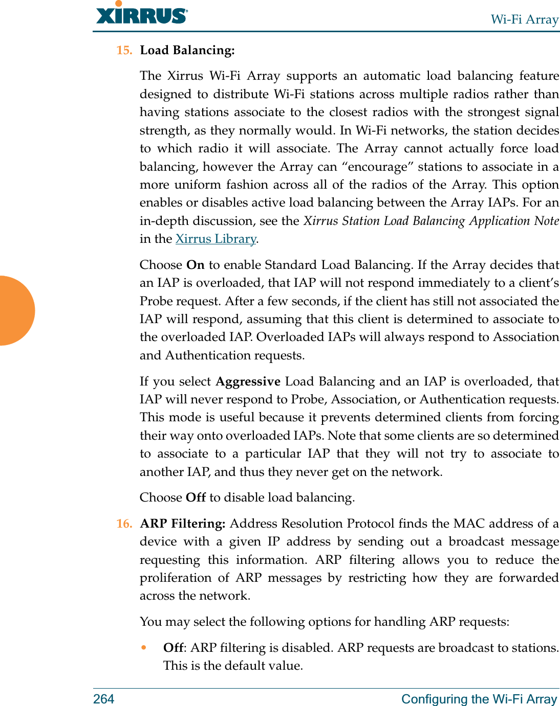 Wi-Fi Array264 Configuring the Wi-Fi Array15. Load Balancing: The Xirrus Wi-Fi Array supports an automatic load balancing feature designed to distribute Wi-Fi stations across multiple radios rather than having stations associate to the closest radios with the strongest signal strength, as they normally would. In Wi-Fi networks, the station decides to which radio it will associate. The Array cannot actually force load balancing, however the Array can “encourage” stations to associate in a more uniform fashion across all of the radios of the Array. This option enables or disables active load balancing between the Array IAPs. For an in-depth discussion, see the Xirrus Station Load Balancing Application Notein the Xirrus Library. Choose On to enable Standard Load Balancing. If the Array decides that an IAP is overloaded, that IAP will not respond immediately to a client’s Probe request. After a few seconds, if the client has still not associated the IAP will respond, assuming that this client is determined to associate to the overloaded IAP. Overloaded IAPs will always respond to Association and Authentication requests.If you select Aggressive Load Balancing and an IAP is overloaded, that IAP will never respond to Probe, Association, or Authentication requests. This mode is useful because it prevents determined clients from forcing their way onto overloaded IAPs. Note that some clients are so determined to associate to a particular IAP that they will not try to associate to another IAP, and thus they never get on the network.Choose Off to disable load balancing. 16. ARP Filtering: Address Resolution Protocol finds the MAC address of a device with a given IP address by sending out a broadcast message requesting this information. ARP filtering allows you to reduce the proliferation of ARP messages by restricting how they are forwarded across the network. You may select the following options for handling ARP requests:•Off: ARP filtering is disabled. ARP requests are broadcast to stations. This is the default value. 