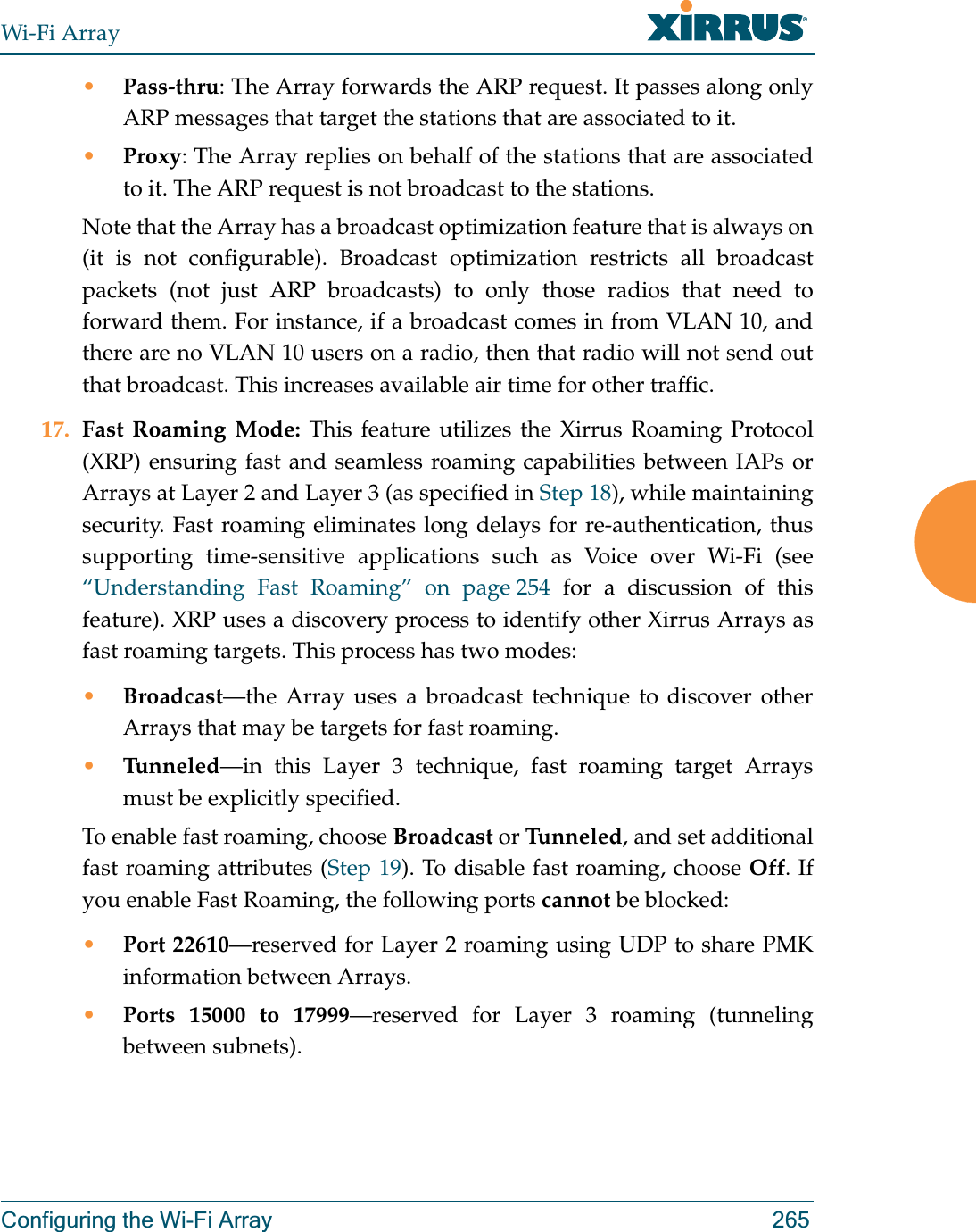 Wi-Fi ArrayConfiguring the Wi-Fi Array 265•Pass-thru: The Array forwards the ARP request. It passes along only ARP messages that target the stations that are associated to it. •Proxy: The Array replies on behalf of the stations that are associated to it. The ARP request is not broadcast to the stations. Note that the Array has a broadcast optimization feature that is always on (it is not configurable). Broadcast optimization restricts all broadcast packets (not just ARP broadcasts) to only those radios that need to forward them. For instance, if a broadcast comes in from VLAN 10, and there are no VLAN 10 users on a radio, then that radio will not send out that broadcast. This increases available air time for other traffic.17. Fast Roaming Mode: This feature utilizes the Xirrus Roaming Protocol (XRP) ensuring fast and seamless roaming capabilities between IAPs or Arrays at Layer 2 and Layer 3 (as specified in Step 18), while maintaining security. Fast roaming eliminates long delays for re-authentication, thus supporting time-sensitive applications such as Voice over Wi-Fi (see “Understanding Fast Roaming” on page 254 for a discussion of this feature). XRP uses a discovery process to identify other Xirrus Arrays as fast roaming targets. This process has two modes:•Broadcast—the Array uses a broadcast technique to discover other Arrays that may be targets for fast roaming. •Tunneled—in this Layer 3 technique, fast roaming target Arrays must be explicitly specified. To enable fast roaming, choose Broadcast or Tu n n e l ed , and set additional fast roaming attributes (Step 19). To disable fast roaming, choose Off. If you enable Fast Roaming, the following ports cannot be blocked:•Port 22610—reserved for Layer 2 roaming using UDP to share PMK information between Arrays.•Ports 15000 to 17999—reserved for Layer 3 roaming (tunneling between subnets).