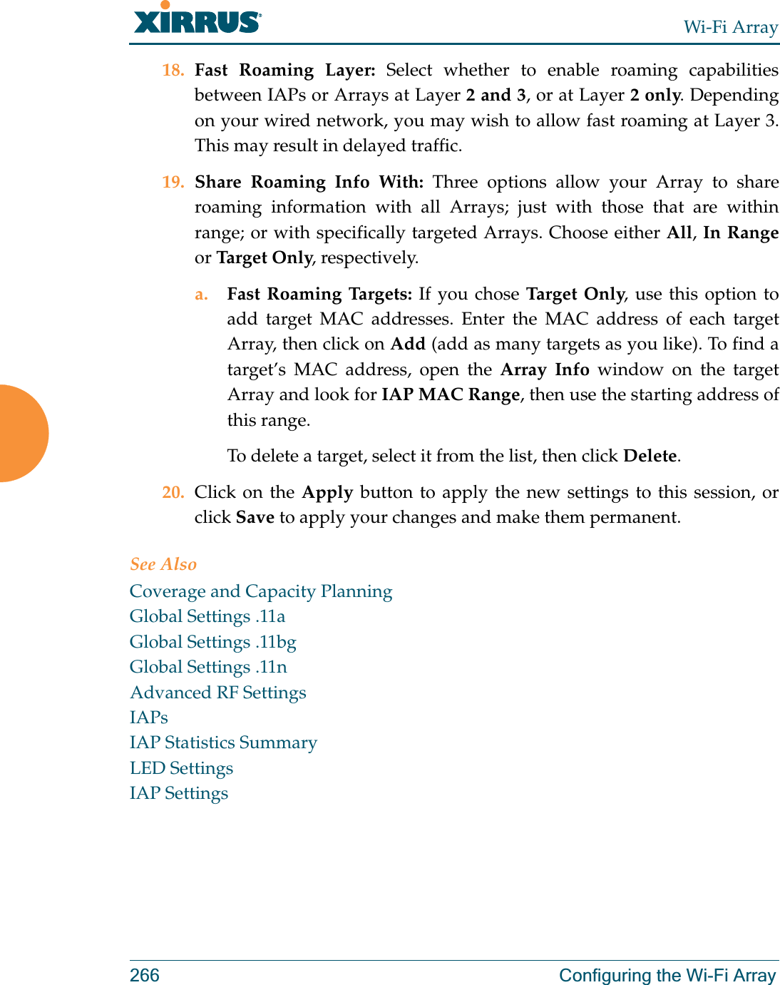 Wi-Fi Array266 Configuring the Wi-Fi Array18. Fast Roaming Layer: Select whether to enable roaming capabilities between IAPs or Arrays at Layer 2 and 3, or at Layer 2 only. Depending on your wired network, you may wish to allow fast roaming at Layer 3. This may result in delayed traffic. 19. Share Roaming Info With: Three options allow your Array to share roaming information with all Arrays; just with those that are within range; or with specifically targeted Arrays. Choose either All, In Rangeor Tar g e t Only, respectively.a. Fast Roaming Targets: If you chose Target Only, use this option to add target MAC addresses. Enter the MAC address of each target Array, then click on Add (add as many targets as you like). To find a target’s MAC address, open the Array Info window on the target Array and look for IAP MAC Range, then use the starting address of this range. To delete a target, select it from the list, then click Delete.20. Click on the Apply button to apply the new settings to this session, or click Save to apply your changes and make them permanent.See AlsoCoverage and Capacity PlanningGlobal Settings .11aGlobal Settings .11bgGlobal Settings .11nAdvanced RF SettingsIAPsIAP Statistics SummaryLED SettingsIAP Settings