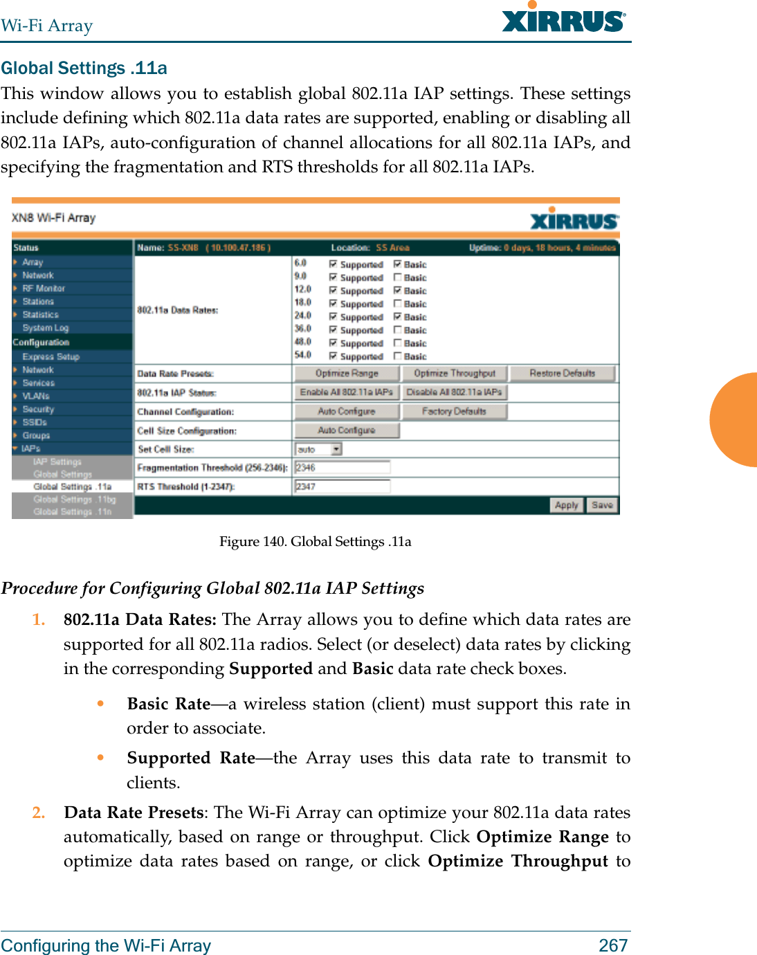 Wi-Fi ArrayConfiguring the Wi-Fi Array 267Global Settings .11aThis window allows you to establish global 802.11a IAP settings. These settings include defining which 802.11a data rates are supported, enabling or disabling all 802.11a IAPs, auto-configuration of channel allocations for all 802.11a IAPs, and specifying the fragmentation and RTS thresholds for all 802.11a IAPs.Figure 140. Global Settings .11aProcedure for Configuring Global 802.11a IAP Settings1. 802.11a Data Rates: The Array allows you to define which data rates are supported for all 802.11a radios. Select (or deselect) data rates by clicking in the corresponding Supported and Basic data rate check boxes. •Basic Rate—a wireless station (client) must support this rate in order to associate.•Supported Rate—the Array uses this data rate to transmit to clients.2. Data Rate Presets: The Wi-Fi Array can optimize your 802.11a data rates automatically, based on range or throughput. Click Optimize Range to optimize data rates based on range, or click Optimize Throughput to 