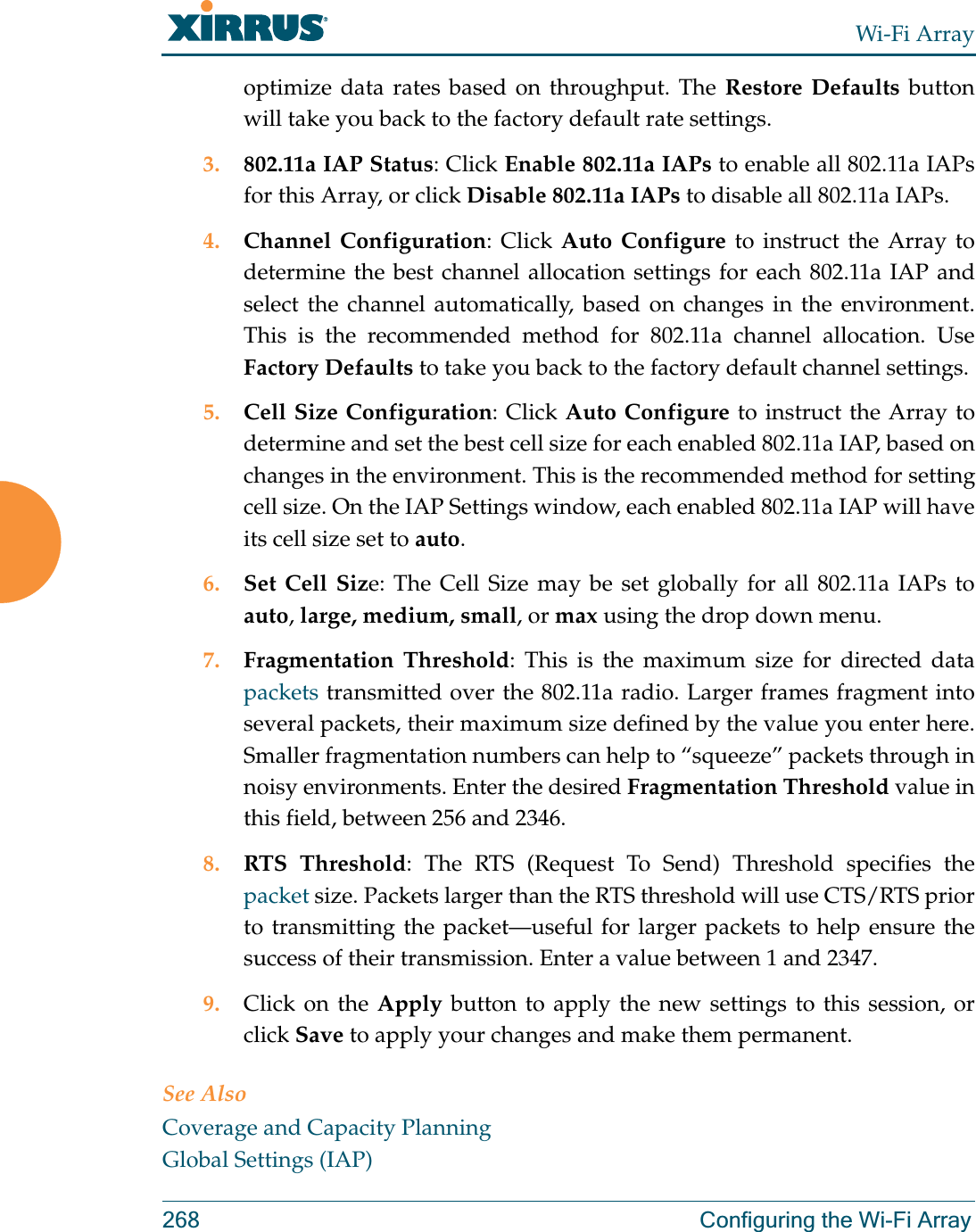 Wi-Fi Array268 Configuring the Wi-Fi Arrayoptimize data rates based on throughput. The Restore Defaults button will take you back to the factory default rate settings.3. 802.11a IAP Status: Click Enable 802.11a IAPs to enable all 802.11a IAPs for this Array, or click Disable 802.11a IAPs to disable all 802.11a IAPs.4. Channel Configuration: Click Auto Configure to instruct the Array to determine the best channel allocation settings for each 802.11a IAP and select the channel automatically, based on changes in the environment. This is the recommended method for 802.11a channel allocation. Use Factory Defaults to take you back to the factory default channel settings.5. Cell Size Configuration: Click Auto Configure to instruct the Array to determine and set the best cell size for each enabled 802.11a IAP, based on changes in the environment. This is the recommended method for setting cell size. On the IAP Settings window, each enabled 802.11a IAP will have its cell size set to auto. 6. Set Cell Size: The Cell Size may be set globally for all 802.11a IAPs to auto, large, medium, small, or max using the drop down menu. 7. Fragmentation Threshold: This is the maximum size for directed data packets transmitted over the 802.11a radio. Larger frames fragment into several packets, their maximum size defined by the value you enter here. Smaller fragmentation numbers can help to “squeeze” packets through in noisy environments. Enter the desired Fragmentation Threshold value in this field, between 256 and 2346.8. RTS Threshold: The RTS (Request To Send) Threshold specifies the packet size. Packets larger than the RTS threshold will use CTS/RTS prior to transmitting the packet—useful for larger packets to help ensure the success of their transmission. Enter a value between 1 and 2347.9. Click on the Apply button to apply the new settings to this session, or click Save to apply your changes and make them permanent.See AlsoCoverage and Capacity PlanningGlobal Settings (IAP)