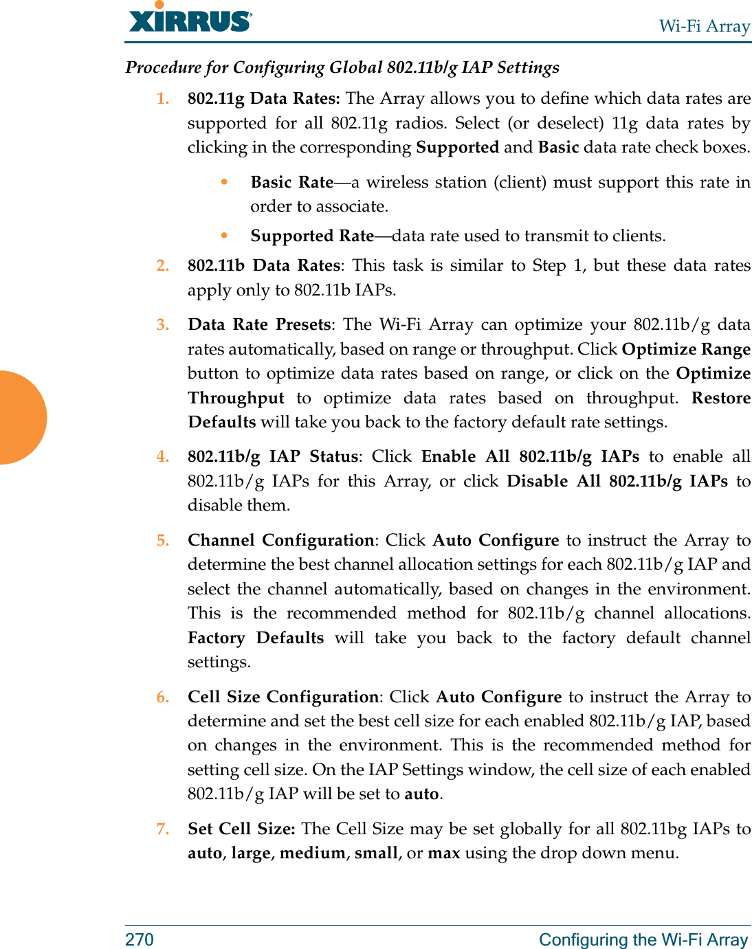 Wi-Fi Array270 Configuring the Wi-Fi ArrayProcedure for Configuring Global 802.11b/g IAP Settings1. 802.11g Data Rates: The Array allows you to define which data rates are supported for all 802.11g radios. Select (or deselect) 11g data rates by clicking in the corresponding Supported and Basic data rate check boxes.•Basic Rate—a wireless station (client) must support this rate in order to associate.•Supported Rate—data rate used to transmit to clients.2. 802.11b Data Rates: This task is similar to Step 1, but these data rates apply only to 802.11b IAPs.3. Data Rate Presets: The Wi-Fi Array can optimize your 802.11b/g data rates automatically, based on range or throughput. Click Optimize Rangebutton to optimize data rates based on range, or click on the Optimize Throughput to optimize data rates based on throughput. Restore Defaults will take you back to the factory default rate settings.4. 802.11b/g IAP Status: Click Enable All 802.11b/g IAPs to enable all 802.11b/g IAPs for this Array, or click Disable All 802.11b/g IAPs to disable them. 5. Channel Configuration: Click Auto Configure to instruct the Array to determine the best channel allocation settings for each 802.11b/g IAP and select the channel automatically, based on changes in the environment. This is the recommended method for 802.11b/g channel allocations.Factory Defaults will take you back to the factory default channel settings. 6. Cell Size Configuration: Click Auto Configure to instruct the Array to determine and set the best cell size for each enabled 802.11b/g IAP, based on changes in the environment. This is the recommended method for setting cell size. On the IAP Settings window, the cell size of each enabled 802.11b/g IAP will be set to auto. 7. Set Cell Size: The Cell Size may be set globally for all 802.11bg IAPs to auto, large, medium, small, or max using the drop down menu.