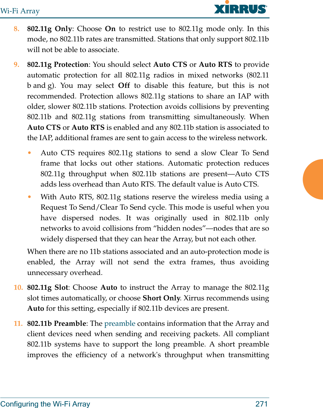 Wi-Fi ArrayConfiguring the Wi-Fi Array 2718. 802.11g Only: Choose On to restrict use to 802.11g mode only. In this mode, no 802.11b rates are transmitted. Stations that only support 802.11b will not be able to associate.9. 802.11g Protection: You should select Auto CTS or Auto RTS to provide automatic protection for all 802.11g radios in mixed networks (802.11 b and g). You may select Off to disable this feature, but this is not recommended. Protection allows 802.11g stations to share an IAP with older, slower 802.11b stations. Protection avoids collisions by preventing 802.11b and 802.11g stations from transmitting simultaneously. When Auto CTS or Auto RTS is enabled and any 802.11b station is associated to the IAP, additional frames are sent to gain access to the wireless network. •Auto CTS requires 802.11g stations to send a slow Clear To Send frame that locks out other stations. Automatic protection reduces 802.11g throughput when 802.11b stations are present—Auto CTS adds less overhead than Auto RTS. The default value is Auto CTS. •With Auto RTS, 802.11g stations reserve the wireless media using a Request To Send/Clear To Send cycle. This mode is useful when you have dispersed nodes. It was originally used in 802.11b only networks to avoid collisions from “hidden nodes”—nodes that are so widely dispersed that they can hear the Array, but not each other. When there are no 11b stations associated and an auto-protection mode is enabled, the Array will not send the extra frames, thus avoiding unnecessary overhead. 10. 802.11g Slot: Choose Auto to instruct the Array to manage the 802.11g slot times automatically, or choose Short Only. Xirrus recommends using Auto for this setting, especially if 802.11b devices are present.11. 802.11b Preamble: The preamble contains information that the Array and client devices need when sending and receiving packets. All compliant 802.11b systems have to support the long preamble. A short preamble improves the efficiency of a network&apos;s throughput when transmitting 