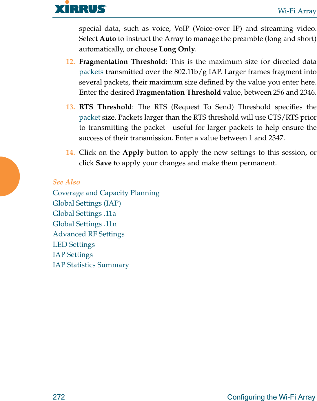 Wi-Fi Array272 Configuring the Wi-Fi Arrayspecial data, such as voice, VoIP (Voice-over IP) and streaming video. Select Auto to instruct the Array to manage the preamble (long and short) automatically, or choose Long Only.12. Fragmentation Threshold: This is the maximum size for directed data packets transmitted over the 802.11b/g IAP. Larger frames fragment into several packets, their maximum size defined by the value you enter here. Enter the desired Fragmentation Threshold value, between 256 and 2346.13. RTS Threshold: The RTS (Request To Send) Threshold specifies the packet size. Packets larger than the RTS threshold will use CTS/RTS prior to transmitting the packet—useful for larger packets to help ensure the success of their transmission. Enter a value between 1 and 2347.14. Click on the Apply button to apply the new settings to this session, or click Save to apply your changes and make them permanent.See AlsoCoverage and Capacity PlanningGlobal Settings (IAP)Global Settings .11aGlobal Settings .11nAdvanced RF SettingsLED SettingsIAP SettingsIAP Statistics Summary