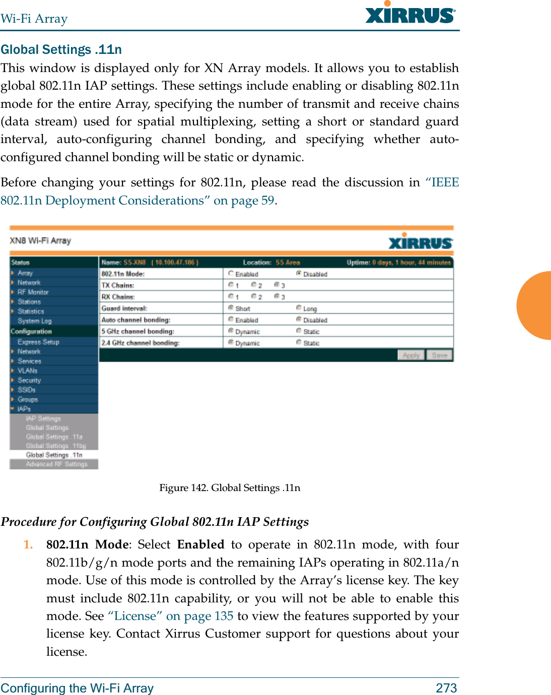 Wi-Fi ArrayConfiguring the Wi-Fi Array 273Global Settings .11nThis window is displayed only for XN Array models. It allows you to establish global 802.11n IAP settings. These settings include enabling or disabling 802.11n mode for the entire Array, specifying the number of transmit and receive chains (data stream) used for spatial multiplexing, setting a short or standard guard interval, auto-configuring channel bonding, and specifying whether auto-configured channel bonding will be static or dynamic.Before changing your settings for 802.11n, please read the discussion in “IEEE 802.11n Deployment Considerations” on page 59. Figure 142. Global Settings .11n Procedure for Configuring Global 802.11n IAP Settings1. 802.11n Mode: Select Enabled to operate in 802.11n mode, with four 802.11b/g/n mode ports and the remaining IAPs operating in 802.11a/n mode. Use of this mode is controlled by the Array’s license key. The key must include 802.11n capability, or you will not be able to enable this mode. See “License” on page 135 to view the features supported by your license key. Contact Xirrus Customer support for questions about your license. 