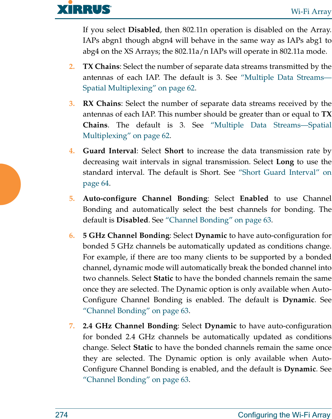 Wi-Fi Array274 Configuring the Wi-Fi ArrayIf you select Disabled, then 802.11n operation is disabled on the Array. IAPs abgn1 though abgn4 will behave in the same way as IAPs abg1 to abg4 on the XS Arrays; the 802.11a/n IAPs will operate in 802.11a mode. 2. TX Chains: Select the number of separate data streams transmitted by the antennas of each IAP. The default is 3. See “Multiple Data Streams—Spatial Multiplexing” on page 62.3. RX Chains: Select the number of separate data streams received by the antennas of each IAP. This number should be greater than or equal to TX Chains. The default is 3. See “Multiple Data Streams—Spatial Multiplexing” on page 62.4. Guard Interval: Select Short to increase the data transmission rate by decreasing wait intervals in signal transmission. Select Long to use the standard interval. The default is Short. See “Short Guard Interval” on page 64.5. Auto-configure Channel Bonding: Select Enabled to use Channel Bonding and automatically select the best channels for bonding. The default is Disabled. See “Channel Bonding” on page 63.6. 5 GHz Channel Bonding: Select Dynamic to have auto-configuration for bonded 5 GHz channels be automatically updated as conditions change.For example, if there are too many clients to be supported by a bonded channel, dynamic mode will automatically break the bonded channel into two channels. Select Static to have the bonded channels remain the same once they are selected. The Dynamic option is only available when Auto-Configure Channel Bonding is enabled. The default is Dynamic. See “Channel Bonding” on page 63.7. 2.4 GHz Channel Bonding: Select Dynamic to have auto-configuration for bonded 2.4 GHz channels be automatically updated as conditions change. Select Static to have the bonded channels remain the same once they are selected. The Dynamic option is only available when Auto-Configure Channel Bonding is enabled, and the default is Dynamic. See “Channel Bonding” on page 63.