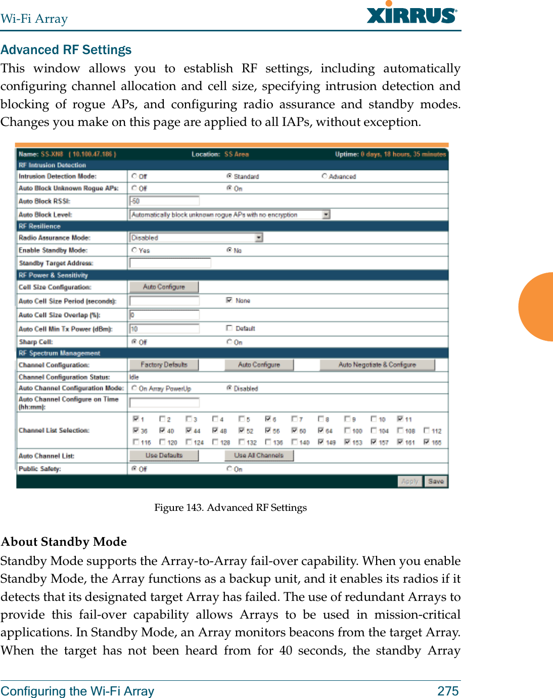 Wi-Fi ArrayConfiguring the Wi-Fi Array 275Advanced RF SettingsThis window allows you to establish RF settings, including automatically configuring channel allocation and cell size, specifying intrusion detection and blocking of rogue APs, and configuring radio assurance and standby modes. Changes you make on this page are applied to all IAPs, without exception. Figure 143. Advanced RF Settings About Standby ModeStandby Mode supports the Array-to-Array fail-over capability. When you enable Standby Mode, the Array functions as a backup unit, and it enables its radios if it detects that its designated target Array has failed. The use of redundant Arrays to provide this fail-over capability allows Arrays to be used in mission-critical applications. In Standby Mode, an Array monitors beacons from the target Array. When the target has not been heard from for 40 seconds, the standby Array 