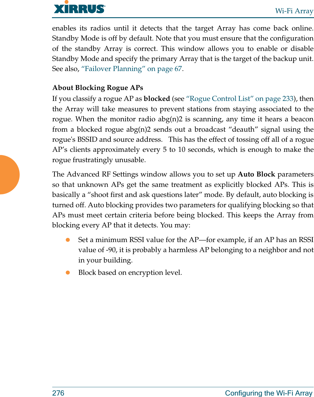 Wi-Fi Array276 Configuring the Wi-Fi Arrayenables its radios until it detects that the target Array has come back online. Standby Mode is off by default. Note that you must ensure that the configuration of the standby Array is correct. This window allows you to enable or disable Standby Mode and specify the primary Array that is the target of the backup unit. See also, “Failover Planning” on page 67. About Blocking Rogue APsIf you classify a rogue AP as blocked (see “Rogue Control List” on page 233), then the Array will take measures to prevent stations from staying associated to the rogue. When the monitor radio abg(n)2 is scanning, any time it hears a beacon from a blocked rogue abg(n)2 sends out a broadcast “deauth” signal using the rogue&apos;s BSSID and source address.   This has the effect of tossing off all of a rogue AP’s clients approximately every 5 to 10 seconds, which is enough to make the rogue frustratingly unusable.The Advanced RF Settings window allows you to set up Auto Block parameters so that unknown APs get the same treatment as explicitly blocked APs. This is basically a “shoot first and ask questions later” mode. By default, auto blocking is turned off. Auto blocking provides two parameters for qualifying blocking so that APs must meet certain criteria before being blocked. This keeps the Array from blocking every AP that it detects. You may:zSet a minimum RSSI value for the AP—for example, if an AP has an RSSI value of -90, it is probably a harmless AP belonging to a neighbor and not in your building.zBlock based on encryption level.