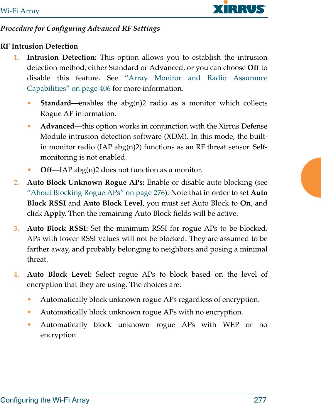 Wi-Fi ArrayConfiguring the Wi-Fi Array 277Procedure for Configuring Advanced RF SettingsRF Intrusion Detection1. Intrusion Detection: This option allows you to establish the intrusion detection method, either Standard or Advanced, or you can choose Off to disable this feature. See “Array Monitor and Radio Assurance Capabilities” on page 406 for more information. •Standard—enables the abg(n)2 radio as a monitor which collects Rogue AP information. •Advanced—this option works in conjunction with the Xirrus Defense Module intrusion detection software (XDM). In this mode, the built-in monitor radio (IAP abg(n)2) functions as an RF threat sensor. Self-monitoring is not enabled.•Off—IAP abg(n)2 does not function as a monitor. 2. Auto Block Unknown Rogue APs: Enable or disable auto blocking (see “About Blocking Rogue APs” on page 276). Note that in order to set Auto Block RSSI and Auto Block Level, you must set Auto Block to On, and click Apply. Then the remaining Auto Block fields will be active.3. Auto Block RSSI: Set the minimum RSSI for rogue APs to be blocked. APs with lower RSSI values will not be blocked. They are assumed to be farther away, and probably belonging to neighbors and posing a minimal threat. 4. Auto Block Level: Select rogue APs to block based on the level of encryption that they are using. The choices are: •Automatically block unknown rogue APs regardless of encryption.•Automatically block unknown rogue APs with no encryption.•Automatically block unknown rogue APs with WEP or no encryption.