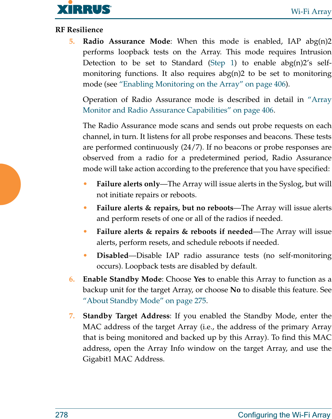 Wi-Fi Array278 Configuring the Wi-Fi ArrayRF Resilience5. Radio Assurance Mode: When this mode is enabled, IAP abg(n)2performs loopback tests on the Array. This mode requires Intrusion Detection to be set to Standard (Step 1) to enable abg(n)2’s self-monitoring functions. It also requires abg(n)2 to be set to monitoring mode (see “Enabling Monitoring on the Array” on page 406). Operation of Radio Assurance mode is described in detail in “Array Monitor and Radio Assurance Capabilities” on page 406. The Radio Assurance mode scans and sends out probe requests on each channel, in turn. It listens for all probe responses and beacons. These tests are performed continuously (24/7). If no beacons or probe responses are observed from a radio for a predetermined period, Radio Assurance mode will take action according to the preference that you have specified: •Failure alerts only—The Array will issue alerts in the Syslog, but will not initiate repairs or reboots.•Failure alerts &amp; repairs, but no reboots—The Array will issue alerts and perform resets of one or all of the radios if needed. •Failure alerts &amp; repairs &amp; reboots if needed—The Array will issue alerts, perform resets, and schedule reboots if needed. •Disabled—Disable IAP radio assurance tests (no self-monitoring occurs). Loopback tests are disabled by default.6. Enable Standby Mode: Choose Yes to enable this Array to function as a backup unit for the target Array, or choose No to disable this feature. See “About Standby Mode” on page 275. 7. Standby Target Address: If you enabled the Standby Mode, enter the MAC address of the target Array (i.e., the address of the primary Array that is being monitored and backed up by this Array). To find this MAC address, open the Array Info window on the target Array, and use the Gigabit1 MAC Address.
