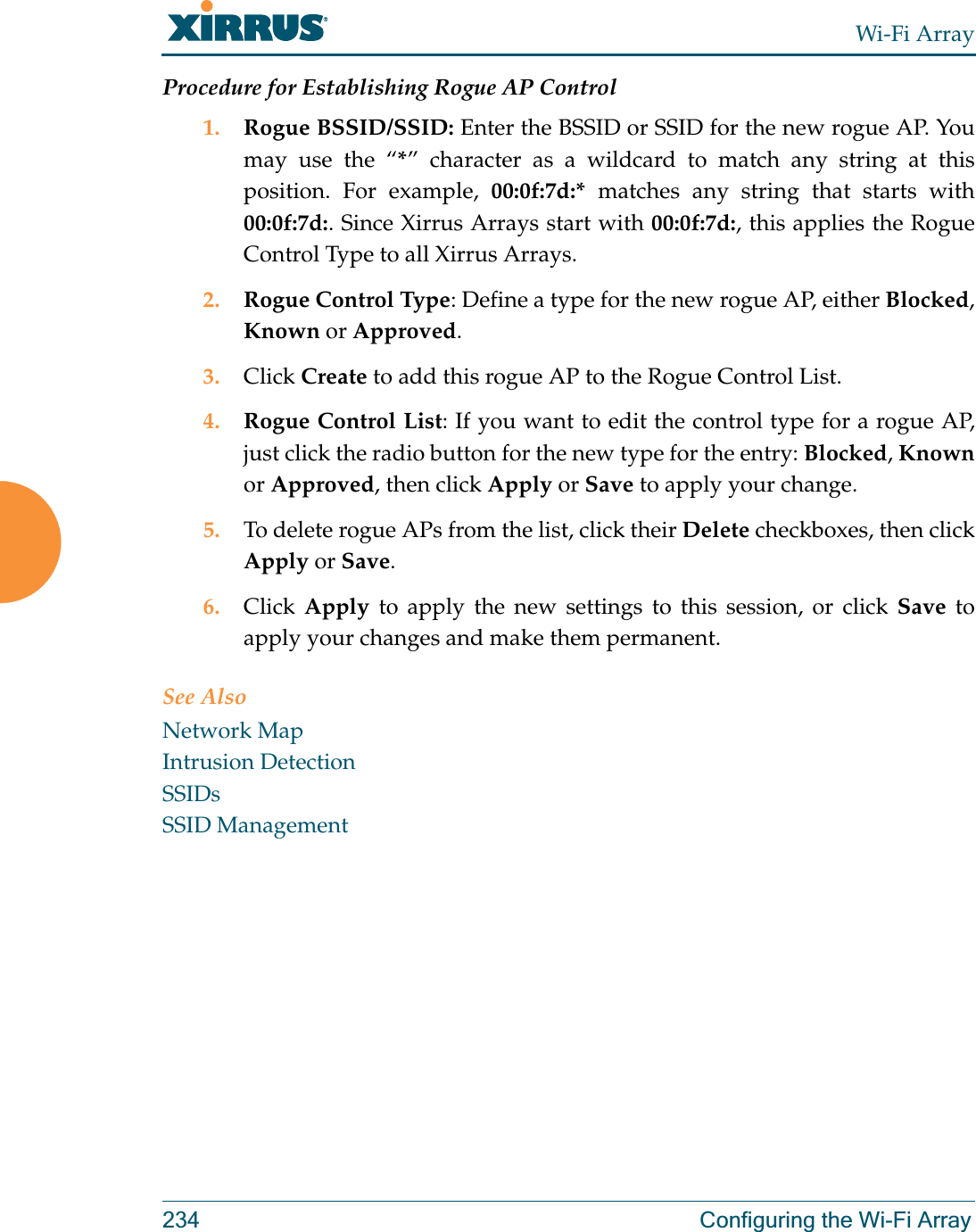 Wi-Fi Array234 Configuring the Wi-Fi ArrayProcedure for Establishing Rogue AP Control1. Rogue BSSID/SSID: Enter the BSSID or SSID for the new rogue AP. You may use the “*” character as a wildcard to match any string at this position. For example, 00:0f:7d:* matches any string that starts with 00:0f:7d:. Since Xirrus Arrays start with 00:0f:7d:, this applies the Rogue Control Type to all Xirrus Arrays.2. Rogue Control Type: Define a type for the new rogue AP, either Blocked, Known or Approved.3. Click Create to add this rogue AP to the Rogue Control List.4. Rogue Control List: If you want to edit the control type for a rogue AP, just click the radio button for the new type for the entry: Blocked, Knownor Approved, then click Apply or Save to apply your change.5. To delete rogue APs from the list, click their Delete checkboxes, then click Apply or Save.6. Click  Apply to apply the new settings to this session, or click Save to apply your changes and make them permanent.See AlsoNetwork MapIntrusion DetectionSSIDsSSID Management