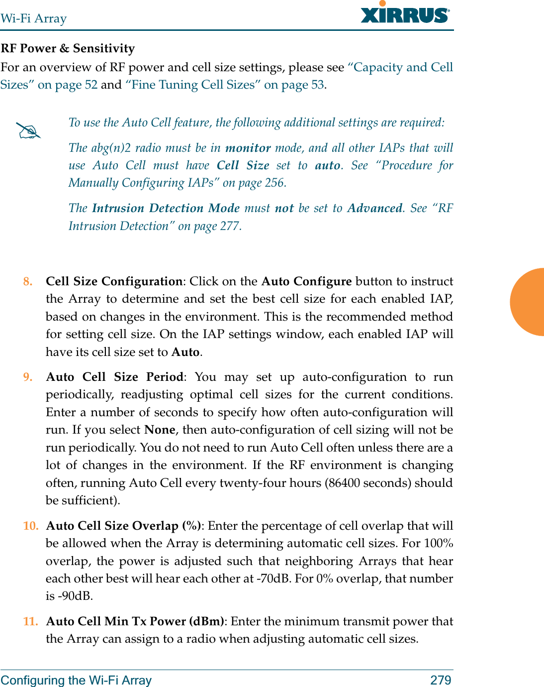 Wi-Fi ArrayConfiguring the Wi-Fi Array 279RF Power &amp; SensitivityFor an overview of RF power and cell size settings, please see “Capacity and Cell Sizes” on page 52 and “Fine Tuning Cell Sizes” on page 53. 8. Cell Size Configuration: Click on the Auto Configure button to instruct the Array to determine and set the best cell size for each enabled IAP, based on changes in the environment. This is the recommended method for setting cell size. On the IAP settings window, each enabled IAP will have its cell size set to Auto. 9. Auto Cell Size Period: You may set up auto-configuration to run periodically, readjusting optimal cell sizes for the current conditions. Enter a number of seconds to specify how often auto-configuration will run. If you select None, then auto-configuration of cell sizing will not be run periodically. You do not need to run Auto Cell often unless there are a lot of changes in the environment. If the RF environment is changing often, running Auto Cell every twenty-four hours (86400 seconds) should be sufficient). 10. Auto Cell Size Overlap (%): Enter the percentage of cell overlap that will be allowed when the Array is determining automatic cell sizes. For 100% overlap, the power is adjusted such that neighboring Arrays that hear each other best will hear each other at -70dB. For 0% overlap, that number is -90dB. 11. Auto Cell Min Tx Power (dBm): Enter the minimum transmit power that the Array can assign to a radio when adjusting automatic cell sizes. #To use the Auto Cell feature, the following additional settings are required: The abg(n)2 radio must be in monitor mode, and all other IAPs that will use Auto Cell must have Cell Size set to auto. See “Procedure for Manually Configuring IAPs” on page 256.The Intrusion Detection Mode must not be set to Advanced. See “RF Intrusion Detection” on page 277. 