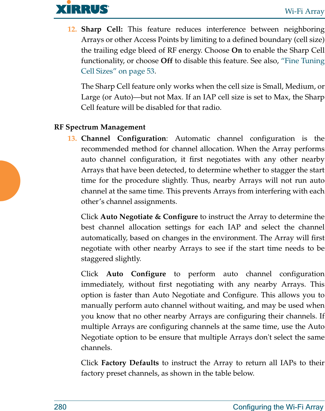 Wi-Fi Array280 Configuring the Wi-Fi Array12. Sharp Cell: This feature reduces interference between neighboring Arrays or other Access Points by limiting to a defined boundary (cell size) the trailing edge bleed of RF energy. Choose On to enable the Sharp Cell functionality, or choose Off to disable this feature. See also, “Fine Tuning Cell Sizes” on page 53.The Sharp Cell feature only works when the cell size is Small, Medium, or Large (or Auto)—but not Max. If an IAP cell size is set to Max, the Sharp Cell feature will be disabled for that radio. RF Spectrum Management13. Channel Configuration: Automatic channel configuration is the recommended method for channel allocation. When the Array performs auto channel configuration, it first negotiates with any other nearby Arrays that have been detected, to determine whether to stagger the start time for the procedure slightly. Thus, nearby Arrays will not run auto channel at the same time. This prevents Arrays from interfering with each other’s channel assignments. Click Auto Negotiate &amp; Configure to instruct the Array to determine the best channel allocation settings for each IAP and select the channel automatically, based on changes in the environment. The Array will first negotiate with other nearby Arrays to see if the start time needs to be staggered slightly. Click  Auto Configure to perform auto channel configuration immediately, without first negotiating with any nearby Arrays. This option is faster than Auto Negotiate and Configure. This allows you to manually perform auto channel without waiting, and may be used when you know that no other nearby Arrays are configuring their channels. If multiple Arrays are configuring channels at the same time, use the Auto Negotiate option to be ensure that multiple Arrays don&apos;t select the same channels. Click  Factory Defaults to instruct the Array to return all IAPs to their factory preset channels, as shown in the table below. 