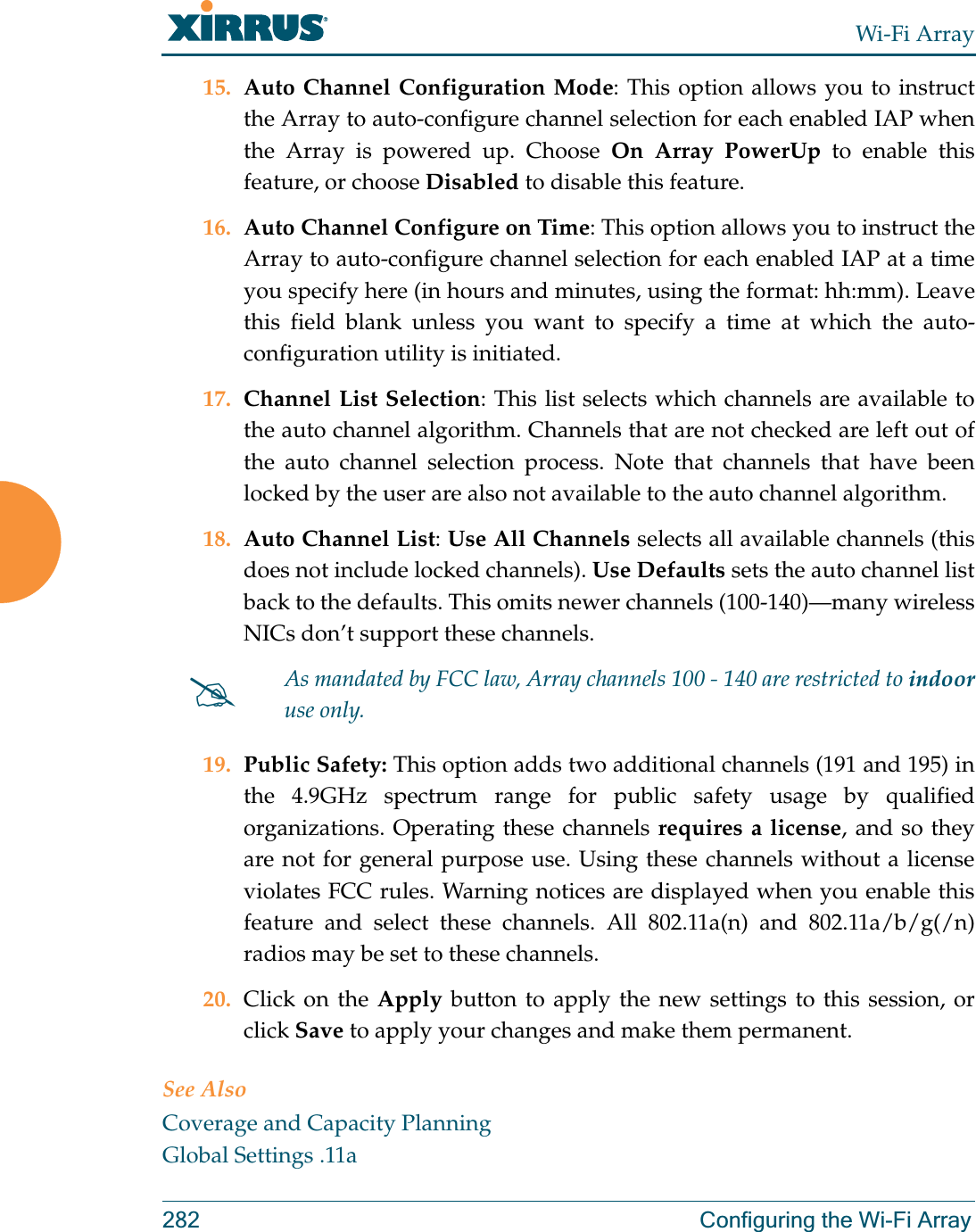 Wi-Fi Array282 Configuring the Wi-Fi Array15. Auto Channel Configuration Mode: This option allows you to instruct the Array to auto-configure channel selection for each enabled IAP when the Array is powered up. Choose On Array PowerUp to enable this feature, or choose Disabled to disable this feature.16. Auto Channel Configure on Time: This option allows you to instruct the Array to auto-configure channel selection for each enabled IAP at a time you specify here (in hours and minutes, using the format: hh:mm). Leave this field blank unless you want to specify a time at which the auto-configuration utility is initiated.17. Channel List Selection: This list selects which channels are available to the auto channel algorithm. Channels that are not checked are left out of the auto channel selection process. Note that channels that have been locked by the user are also not available to the auto channel algorithm.18. Auto Channel List: Use All Channels selects all available channels (this does not include locked channels). Use Defaults sets the auto channel list back to the defaults. This omits newer channels (100-140)—many wireless NICs don’t support these channels. 19. Public Safety: This option adds two additional channels (191 and 195) in the 4.9GHz spectrum range for public safety usage by qualified organizations. Operating these channels requires a license, and so they are not for general purpose use. Using these channels without a license violates FCC rules. Warning notices are displayed when you enable this feature and select these channels. All 802.11a(n) and 802.11a/b/g(/n)radios may be set to these channels. 20. Click on the Apply button to apply the new settings to this session, or click Save to apply your changes and make them permanent.See AlsoCoverage and Capacity PlanningGlobal Settings .11a#As mandated by FCC law, Array channels 100 - 140 are restricted to indooruse only.