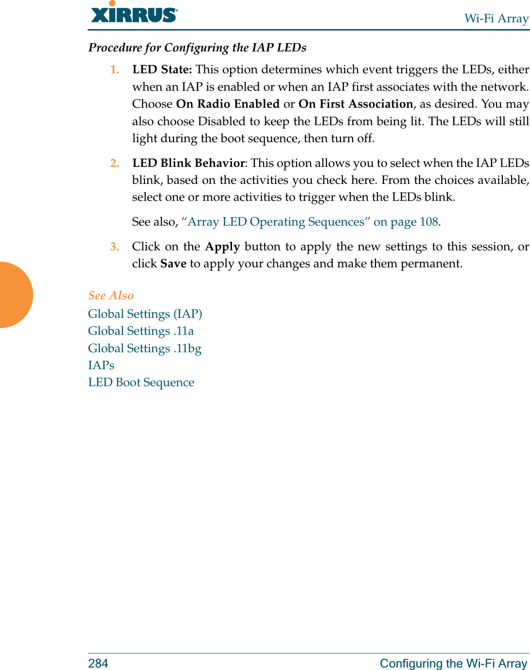Wi-Fi Array284 Configuring the Wi-Fi ArrayProcedure for Configuring the IAP LEDs1. LED State: This option determines which event triggers the LEDs, either when an IAP is enabled or when an IAP first associates with the network. Choose On Radio Enabled or On First Association, as desired. You may also choose Disabled to keep the LEDs from being lit. The LEDs will still light during the boot sequence, then turn off. 2. LED Blink Behavior: This option allows you to select when the IAP LEDs blink, based on the activities you check here. From the choices available, select one or more activities to trigger when the LEDs blink.See also, “Array LED Operating Sequences” on page 108.3. Click on the Apply button to apply the new settings to this session, or click Save to apply your changes and make them permanent.See AlsoGlobal Settings (IAP)Global Settings .11aGlobal Settings .11bgIAPsLED Boot Sequence