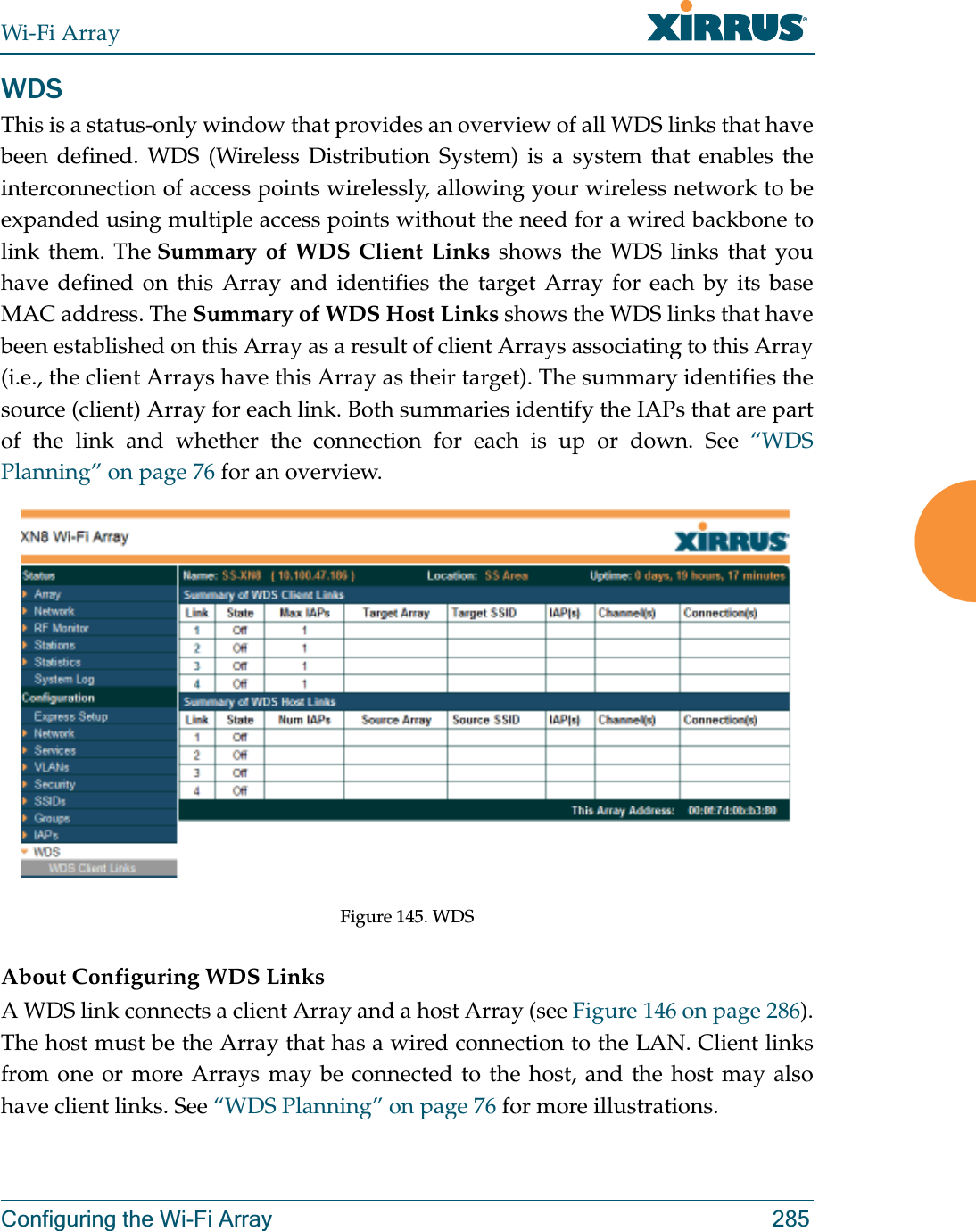 Wi-Fi ArrayConfiguring the Wi-Fi Array 285WDSThis is a status-only window that provides an overview of all WDS links that have been defined. WDS (Wireless Distribution System) is a system that enables the interconnection of access points wirelessly, allowing your wireless network to be expanded using multiple access points without the need for a wired backbone to link them. The Summary of WDS Client Links shows the WDS links that you have defined on this Array and identifies the target Array for each by its base MAC address. The Summary of WDS Host Links shows the WDS links that have been established on this Array as a result of client Arrays associating to this Array (i.e., the client Arrays have this Array as their target). The summary identifies the source (client) Array for each link. Both summaries identify the IAPs that are part of the link and whether the connection for each is up or down. See “WDS Planning” on page 76 for an overview. Figure 145. WDS About Configuring WDS LinksA WDS link connects a client Array and a host Array (see Figure 146 on page 286). The host must be the Array that has a wired connection to the LAN. Client links from one or more Arrays may be connected to the host, and the host may also have client links. See “WDS Planning” on page 76 for more illustrations. 