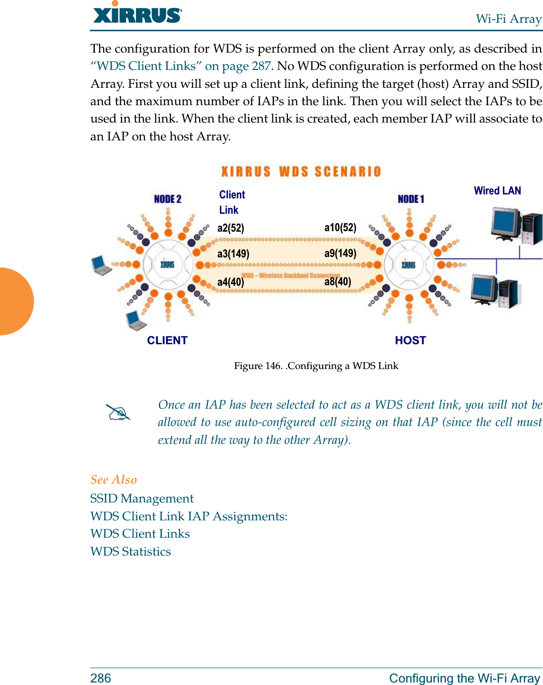 Wi-Fi Array286 Configuring the Wi-Fi ArrayThe configuration for WDS is performed on the client Array only, as described in “WDS Client Links” on page 287. No WDS configuration is performed on the host Array. First you will set up a client link, defining the target (host) Array and SSID, and the maximum number of IAPs in the link. Then you will select the IAPs to be used in the link. When the client link is created, each member IAP will associate to an IAP on the host Array. Figure 146. .Configuring a WDS LinkSee AlsoSSID ManagementWDS Client Link IAP Assignments:WDS Client LinksWDS Statistics#Once an IAP has been selected to act as a WDS client link, you will not be allowed to use auto-configured cell sizing on that IAP (since the cell must extend all the way to the other Array). a2(52)a3(149)a4(40)a10(52)a9(149)a8(40)CLIENT HOSTWired LANClient Link