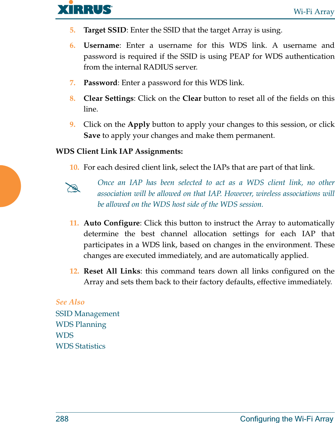 Wi-Fi Array288 Configuring the Wi-Fi Array5. Target SSID: Enter the SSID that the target Array is using. 6. Username: Enter a username for this WDS link. A username and password is required if the SSID is using PEAP for WDS authentication from the internal RADIUS server.7. Password: Enter a password for this WDS link.8. Clear Settings: Click on the Clear button to reset all of the fields on this line. 9. Click on the Apply button to apply your changes to this session, or click Save to apply your changes and make them permanent.WDS Client Link IAP Assignments: 10. For each desired client link, select the IAPs that are part of that link. 11. Auto Configure: Click this button to instruct the Array to automatically determine the best channel allocation settings for each IAP that participates in a WDS link, based on changes in the environment. These changes are executed immediately, and are automatically applied. 12. Reset All Links: this command tears down all links configured on the Array and sets them back to their factory defaults, effective immediately.See AlsoSSID ManagementWDS PlanningWDSWDS Statistics#Once an IAP has been selected to act as a WDS client link, no other association will be allowed on that IAP. However, wireless associations will be allowed on the WDS host side of the WDS session.