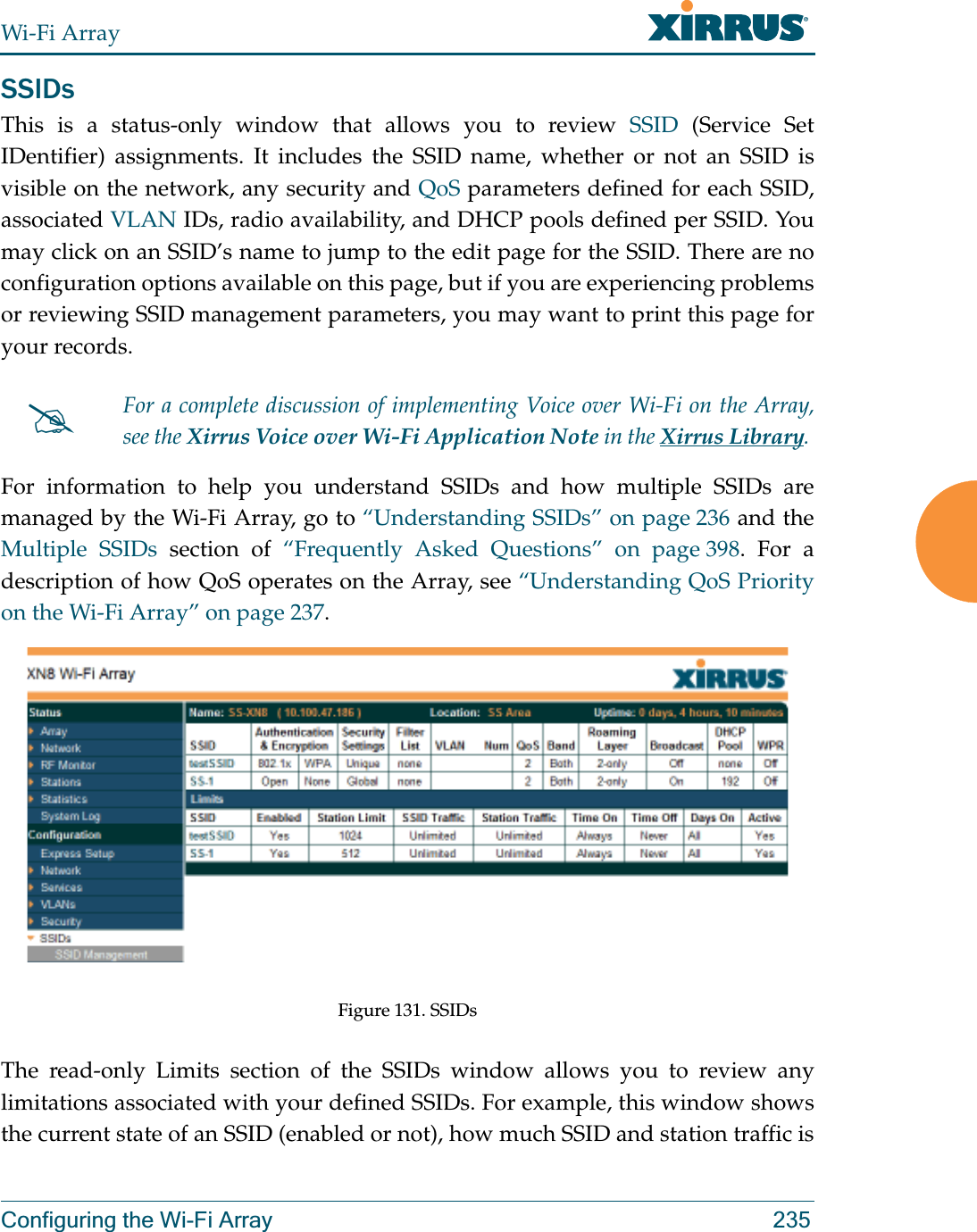 Wi-Fi ArrayConfiguring the Wi-Fi Array 235SSIDsThis is a status-only window that allows you to review SSID (Service Set IDentifier) assignments. It includes the SSID name, whether or not an SSID is visible on the network, any security and QoS parameters defined for each SSID, associated VLAN IDs, radio availability, and DHCP pools defined per SSID. You may click on an SSID’s name to jump to the edit page for the SSID. There are no configuration options available on this page, but if you are experiencing problems or reviewing SSID management parameters, you may want to print this page for your records.For information to help you understand SSIDs and how multiple SSIDs are managed by the Wi-Fi Array, go to “Understanding SSIDs” on page 236 and the Multiple SSIDs section of “Frequently Asked Questions” on page 398. For a description of how QoS operates on the Array, see “Understanding QoS Priority on the Wi-Fi Array” on page 237. Figure 131. SSIDs The read-only Limits section of the SSIDs window allows you to review any limitations associated with your defined SSIDs. For example, this window shows the current state of an SSID (enabled or not), how much SSID and station traffic is #For a complete discussion of implementing Voice over Wi-Fi on the Array, see the Xirrus Voice over Wi-Fi Application Note in the Xirrus Library. 