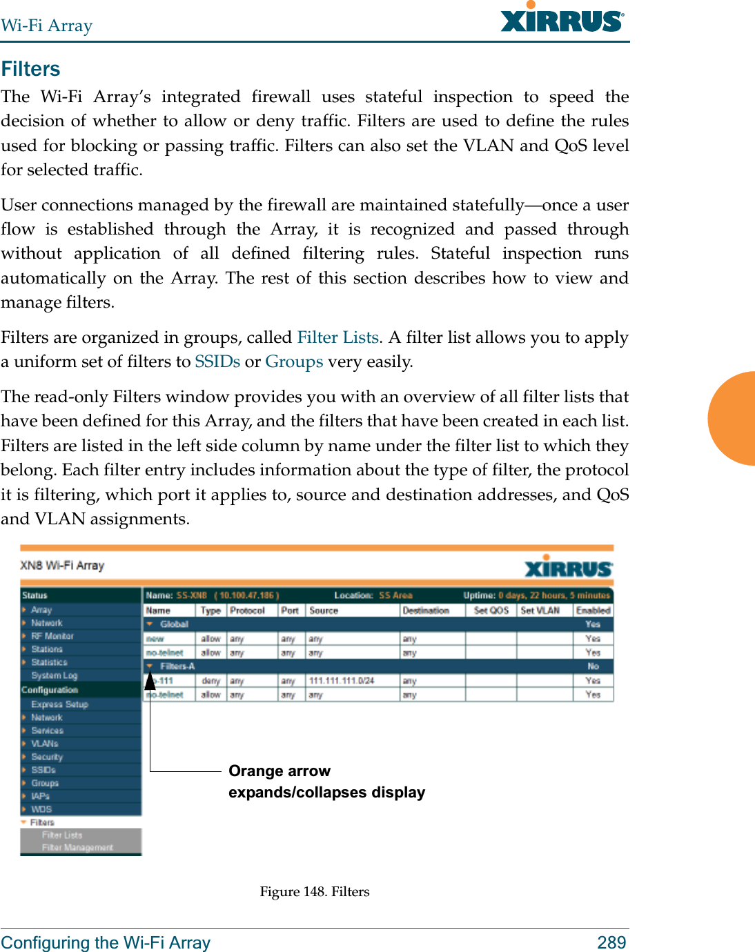 Wi-Fi ArrayConfiguring the Wi-Fi Array 289FiltersThe Wi-Fi Array’s integrated firewall uses stateful inspection to speed the decision of whether to allow or deny traffic. Filters are used to define the rules used for blocking or passing traffic. Filters can also set the VLAN and QoS level for selected traffic. User connections managed by the firewall are maintained statefully—once a user flow is established through the Array, it is recognized and passed through without application of all defined filtering rules. Stateful inspection runs automatically on the Array. The rest of this section describes how to view and manage filters.Filters are organized in groups, called Filter Lists. A filter list allows you to apply a uniform set of filters to SSIDs or Groups very easily. The read-only Filters window provides you with an overview of all filter lists that have been defined for this Array, and the filters that have been created in each list.Filters are listed in the left side column by name under the filter list to which they belong. Each filter entry includes information about the type of filter, the protocol it is filtering, which port it applies to, source and destination addresses, and QoS and VLAN assignments.Figure 148. FiltersOrange arrow expands/collapses display