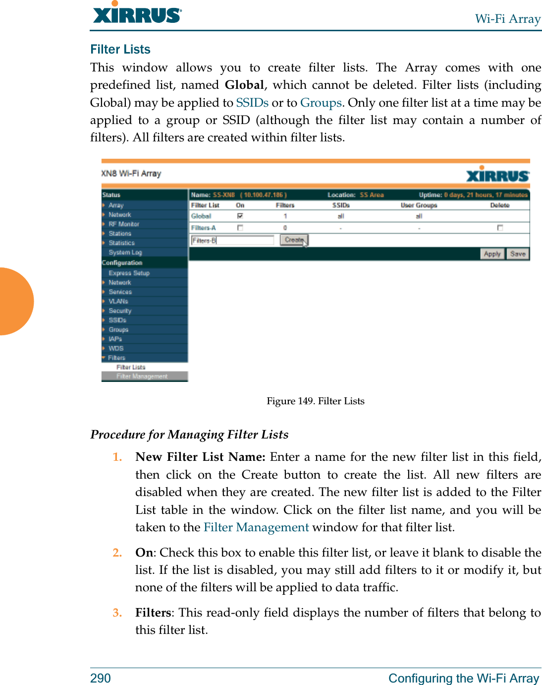 Wi-Fi Array290 Configuring the Wi-Fi ArrayFilter Lists This window allows you to create filter lists. The Array comes with one predefined list, named Global, which cannot be deleted. Filter lists (including Global) may be applied to SSIDs or to Groups. Only one filter list at a time may be applied to a group or SSID (although the filter list may contain a number of filters). All filters are created within filter lists. Figure 149. Filter ListsProcedure for Managing Filter Lists1. New Filter List Name: Enter a name for the new filter list in this field, then click on the Create button to create the list. All new filters are disabled when they are created. The new filter list is added to the Filter List table in the window. Click on the filter list name, and you will be taken to the Filter Management window for that filter list.2. On: Check this box to enable this filter list, or leave it blank to disable the list. If the list is disabled, you may still add filters to it or modify it, but none of the filters will be applied to data traffic. 3. Filters: This read-only field displays the number of filters that belong to this filter list.