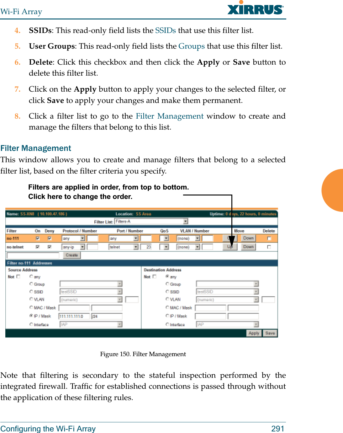 Wi-Fi ArrayConfiguring the Wi-Fi Array 2914. SSIDs: This read-only field lists the SSIDs that use this filter list.5. User Groups: This read-only field lists the Groups that use this filter list.6. Delete: Click this checkbox and then click the Apply or Save button to delete this filter list.7. Click on the Apply button to apply your changes to the selected filter, or click Save to apply your changes and make them permanent.8. Click a filter list to go to the Filter Management window to create and manage the filters that belong to this list. Filter Management This window allows you to create and manage filters that belong to a selected filter list, based on the filter criteria you specify. Figure 150. Filter ManagementNote that filtering is secondary to the stateful inspection performed by the integrated firewall. Traffic for established connections is passed through without the application of these filtering rules.Filters are applied in order, from top to bottom. Click here to change the order. 