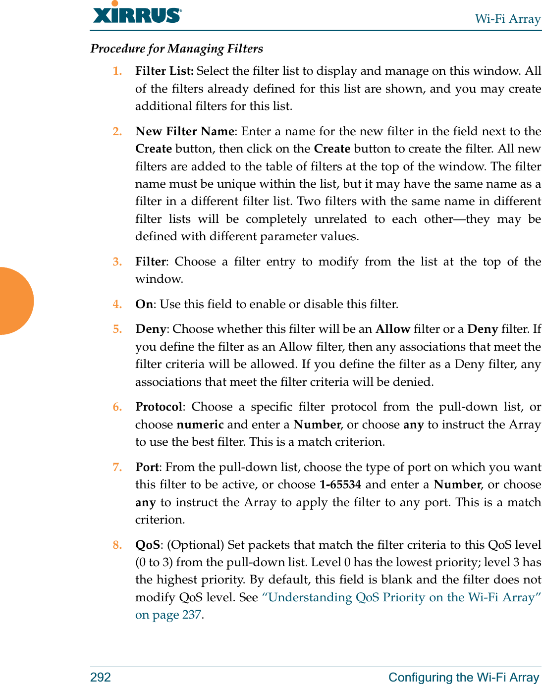 Wi-Fi Array292 Configuring the Wi-Fi ArrayProcedure for Managing Filters1. Filter List: Select the filter list to display and manage on this window. All of the filters already defined for this list are shown, and you may create additional filters for this list.2. New Filter Name: Enter a name for the new filter in the field next to the Create button, then click on the Create button to create the filter. All new filters are added to the table of filters at the top of the window. The filter name must be unique within the list, but it may have the same name as a filter in a different filter list. Two filters with the same name in different filter lists will be completely unrelated to each other—they may be defined with different parameter values. 3. Filter: Choose a filter entry to modify from the list at the top of the window. 4. On: Use this field to enable or disable this filter.5. Deny: Choose whether this filter will be an Allow filter or a Deny filter. If you define the filter as an Allow filter, then any associations that meet the filter criteria will be allowed. If you define the filter as a Deny filter, any associations that meet the filter criteria will be denied.6. Protocol: Choose a specific filter protocol from the pull-down list, or choose numeric and enter a Number, or choose any to instruct the Array to use the best filter. This is a match criterion.7. Port: From the pull-down list, choose the type of port on which you want this filter to be active, or choose 1-65534 and enter a Number, or choose any to instruct the Array to apply the filter to any port. This is a match criterion.8. QoS: (Optional) Set packets that match the filter criteria to this QoS level (0 to 3) from the pull-down list. Level 0 has the lowest priority; level 3 has the highest priority. By default, this field is blank and the filter does not modify QoS level. See “Understanding QoS Priority on the Wi-Fi Array” on page 237. 