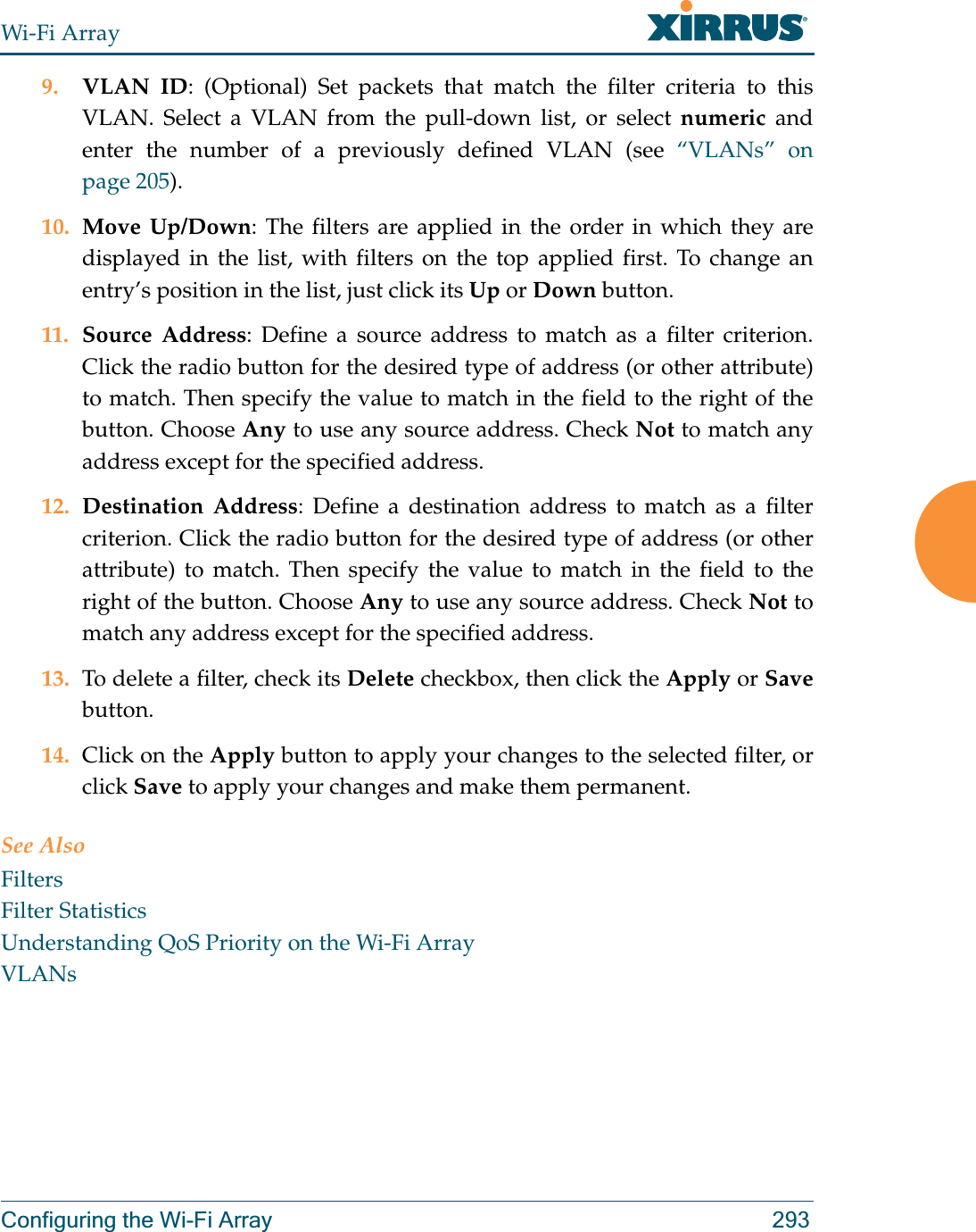 Wi-Fi ArrayConfiguring the Wi-Fi Array 2939. VLAN ID: (Optional) Set packets that match the filter criteria to this VLAN. Select a VLAN from the pull-down list, or select numeric and enter the number of a previously defined VLAN (see “VLANs” on page 205). 10. Move Up/Down: The filters are applied in the order in which they are displayed in the list, with filters on the top applied first. To change an entry’s position in the list, just click its Up or Down button. 11. Source Address: Define a source address to match as a filter criterion. Click the radio button for the desired type of address (or other attribute) to match. Then specify the value to match in the field to the right of the button. Choose Any to use any source address. Check Not to match any address except for the specified address.12. Destination Address: Define a destination address to match as a filter criterion. Click the radio button for the desired type of address (or other attribute) to match. Then specify the value to match in the field to the right of the button. Choose Any to use any source address. Check Not to match any address except for the specified address.13. To delete a filter, check its Delete checkbox, then click the Apply or Savebutton. 14. Click on the Apply button to apply your changes to the selected filter, or click Save to apply your changes and make them permanent.See AlsoFiltersFilter StatisticsUnderstanding QoS Priority on the Wi-Fi ArrayVLANs