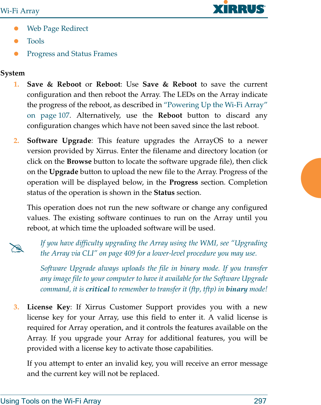 Wi-Fi ArrayUsing Tools on the Wi-Fi Array 297zWeb Page RedirectzToolszProgress and Status FramesSystem1. Save &amp; Reboot or Reboot: Use Save &amp; Reboot to save the current configuration and then reboot the Array. The LEDs on the Array indicate the progress of the reboot, as described in “Powering Up the Wi-Fi Array” on page 107. Alternatively, use the Reboot button to discard any configuration changes which have not been saved since the last reboot. 2. Software Upgrade: This feature upgrades the ArrayOS to a newer version provided by Xirrus. Enter the filename and directory location (or click on the Browse button to locate the software upgrade file), then click on the Upgrade button to upload the new file to the Array. Progress of the operation will be displayed below, in the Progress section. Completion status of the operation is shown in the Status section. This operation does not run the new software or change any configured values. The existing software continues to run on the Array until you reboot, at which time the uploaded software will be used. 3. License Key: If Xirrus Customer Support provides you with a new license key for your Array, use this field to enter it. A valid license is required for Array operation, and it controls the features available on the Array. If you upgrade your Array for additional features, you will be provided with a license key to activate those capabilities. If you attempt to enter an invalid key, you will receive an error message and the current key will not be replaced.#If you have difficulty upgrading the Array using the WMI, see “Upgrading the Array via CLI” on page 409 for a lower-level procedure you may use. Software Upgrade always uploads the file in binary mode. If you transfer any image file to your computer to have it available for the Software Upgrade command, it is critical to remember to transfer it (ftp, tftp) in binary mode!