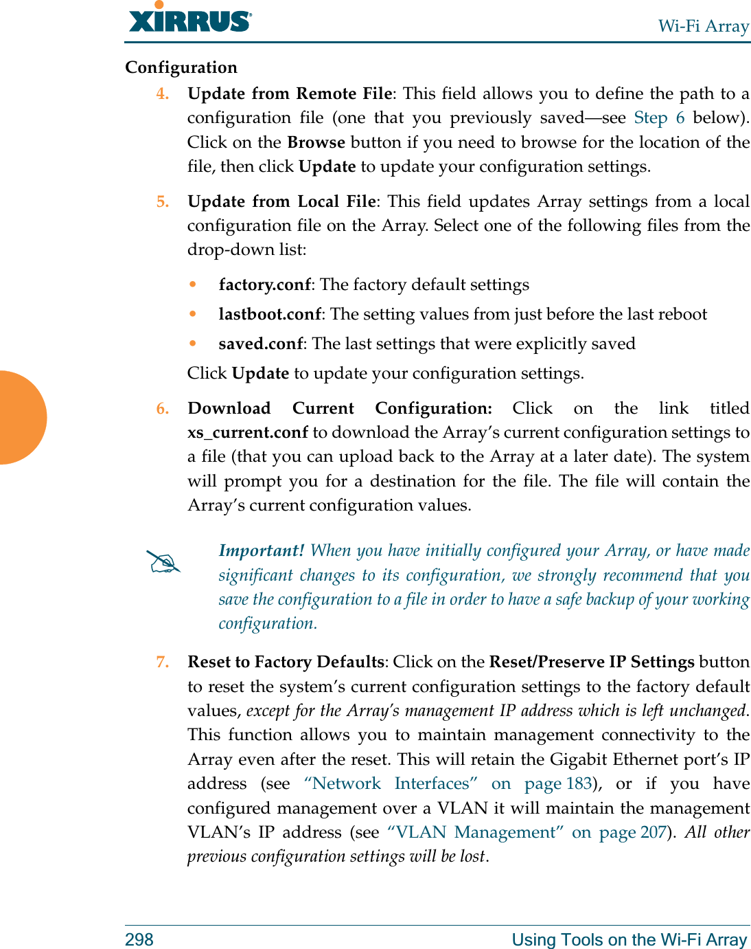 Wi-Fi Array298 Using Tools on the Wi-Fi ArrayConfiguration4. Update from Remote File: This field allows you to define the path to a configuration file (one that you previously saved—see Step 6 below). Click on the Browse button if you need to browse for the location of the file, then click Update to update your configuration settings.5. Update from Local File: This field updates Array settings from a local configuration file on the Array. Select one of the following files from the drop-down list: •factory.conf: The factory default settings•lastboot.conf: The setting values from just before the last reboot•saved.conf: The last settings that were explicitly savedClick Update to update your configuration settings.6. Download Current Configuration: Click on the link titled xs_current.conf to download the Array’s current configuration settings to a file (that you can upload back to the Array at a later date). The system will prompt you for a destination for the file. The file will contain the Array’s current configuration values. 7. Reset to Factory Defaults: Click on the Reset/Preserve IP Settings button to reset the system’s current configuration settings to the factory default values, except for the Array’s management IP address which is left unchanged. This function allows you to maintain management connectivity to the Array even after the reset. This will retain the Gigabit Ethernet port’s IP address (see “Network Interfaces” on page 183), or if you have configured management over a VLAN it will maintain the management VLAN’s IP address (see “VLAN Management” on page 207).  All other previous configuration settings will be lost.#Important! When you have initially configured your Array, or have made significant changes to its configuration, we strongly recommend that you save the configuration to a file in order to have a safe backup of your working configuration.