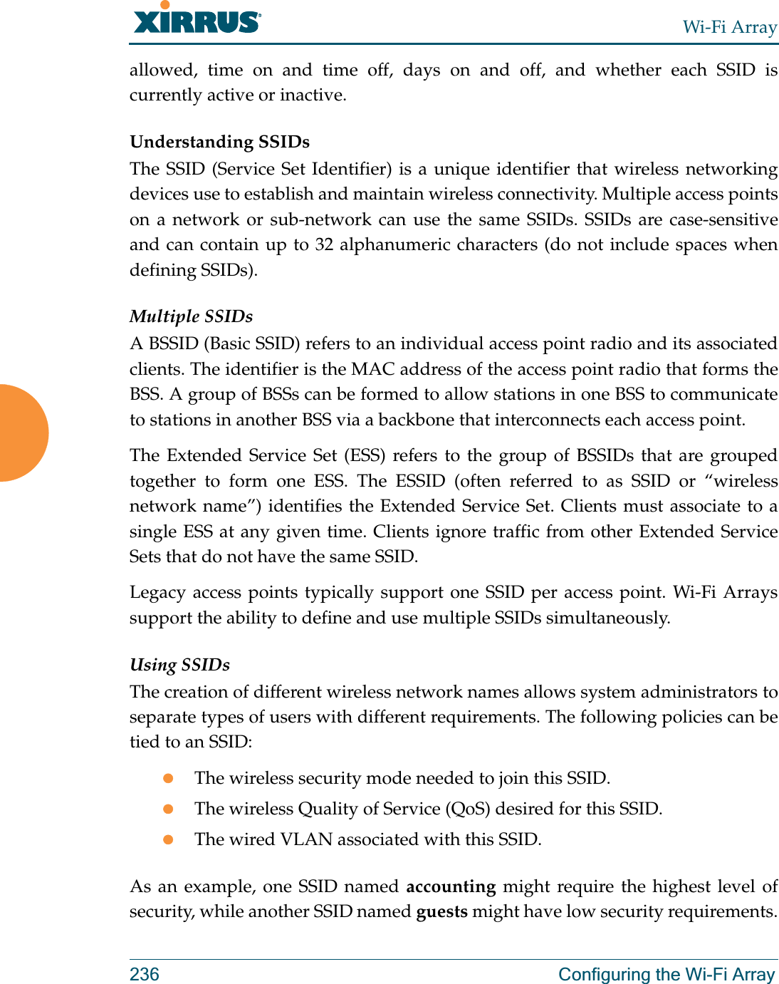 Wi-Fi Array236 Configuring the Wi-Fi Arrayallowed, time on and time off, days on and off, and whether each SSID is currently active or inactive.Understanding SSIDsThe SSID (Service Set Identifier) is a unique identifier that wireless networking devices use to establish and maintain wireless connectivity. Multiple access points on a network or sub-network can use the same SSIDs. SSIDs are case-sensitive and can contain up to 32 alphanumeric characters (do not include spaces when defining SSIDs).Multiple SSIDsA BSSID (Basic SSID) refers to an individual access point radio and its associated clients. The identifier is the MAC address of the access point radio that forms the BSS. A group of BSSs can be formed to allow stations in one BSS to communicate to stations in another BSS via a backbone that interconnects each access point.The Extended Service Set (ESS) refers to the group of BSSIDs that are grouped together to form one ESS. The ESSID (often referred to as SSID or “wireless network name”) identifies the Extended Service Set. Clients must associate to a single ESS at any given time. Clients ignore traffic from other Extended Service Sets that do not have the same SSID.Legacy access points typically support one SSID per access point. Wi-Fi Arrays support the ability to define and use multiple SSIDs simultaneously.Using SSIDsThe creation of different wireless network names allows system administrators to separate types of users with different requirements. The following policies can be tied to an SSID:zThe wireless security mode needed to join this SSID.zThe wireless Quality of Service (QoS) desired for this SSID.zThe wired VLAN associated with this SSID.As an example, one SSID named accounting might require the highest level of security, while another SSID named guests might have low security requirements.