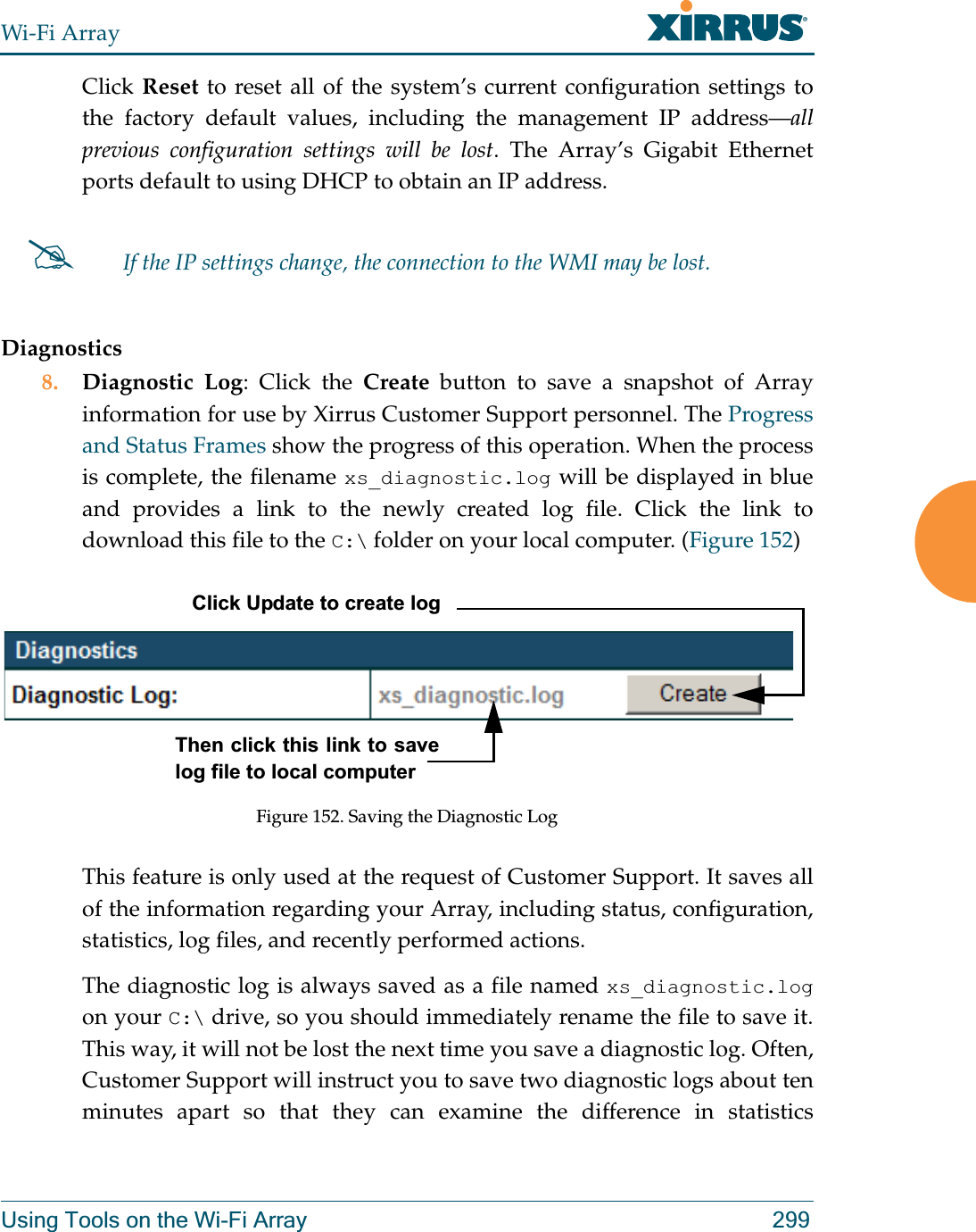Wi-Fi ArrayUsing Tools on the Wi-Fi Array 299Click Reset to reset all of the system’s current configuration settings to the factory default values, including the management IP address—all previous configuration settings will be lost. The Array’s Gigabit Ethernet ports default to using DHCP to obtain an IP address.  Diagnostics8. Diagnostic Log: Click the Create button to save a snapshot of Array information for use by Xirrus Customer Support personnel. The Progress and Status Frames show the progress of this operation. When the process is complete, the filename xs_diagnostic.log will be displayed in blue and provides a link to the newly created log file. Click the link to download this file to the C:\ folder on your local computer. (Figure 152) Figure 152. Saving the Diagnostic LogThis feature is only used at the request of Customer Support. It saves all of the information regarding your Array, including status, configuration, statistics, log files, and recently performed actions. The diagnostic log is always saved as a file named xs_diagnostic.logon your C:\ drive, so you should immediately rename the file to save it. This way, it will not be lost the next time you save a diagnostic log. Often, Customer Support will instruct you to save two diagnostic logs about ten minutes apart so that they can examine the difference in statistics #If the IP settings change, the connection to the WMI may be lost.Click Update to create logThen click this link to save log file to local computer