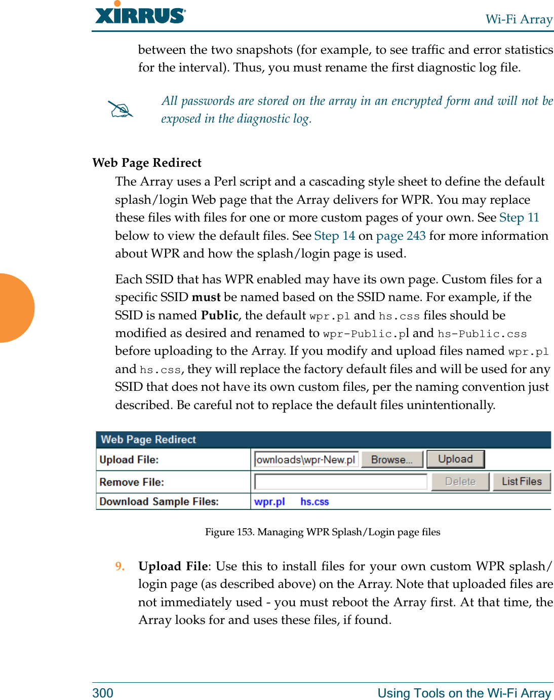 Wi-Fi Array300 Using Tools on the Wi-Fi Arraybetween the two snapshots (for example, to see traffic and error statistics for the interval). Thus, you must rename the first diagnostic log file. Web Page RedirectThe Array uses a Perl script and a cascading style sheet to define the default splash/login Web page that the Array delivers for WPR. You may replace these files with files for one or more custom pages of your own. See Step 11 below to view the default files. See Step 14 on page 243 for more information about WPR and how the splash/login page is used.Each SSID that has WPR enabled may have its own page. Custom files for a specific SSID must be named based on the SSID name. For example, if the SSID is named Public, the default wpr.pl and hs.css files should be modified as desired and renamed to wpr-Public.pl and hs-Public.css before uploading to the Array. If you modify and upload files named wpr.pl and hs.css, they will replace the factory default files and will be used for any SSID that does not have its own custom files, per the naming convention just described. Be careful not to replace the default files unintentionally. Figure 153. Managing WPR Splash/Login page files9. Upload File: Use this to install files for your own custom WPR splash/login page (as described above) on the Array. Note that uploaded files are not immediately used - you must reboot the Array first. At that time, the Array looks for and uses these files, if found. #All passwords are stored on the array in an encrypted form and will not be exposed in the diagnostic log. 