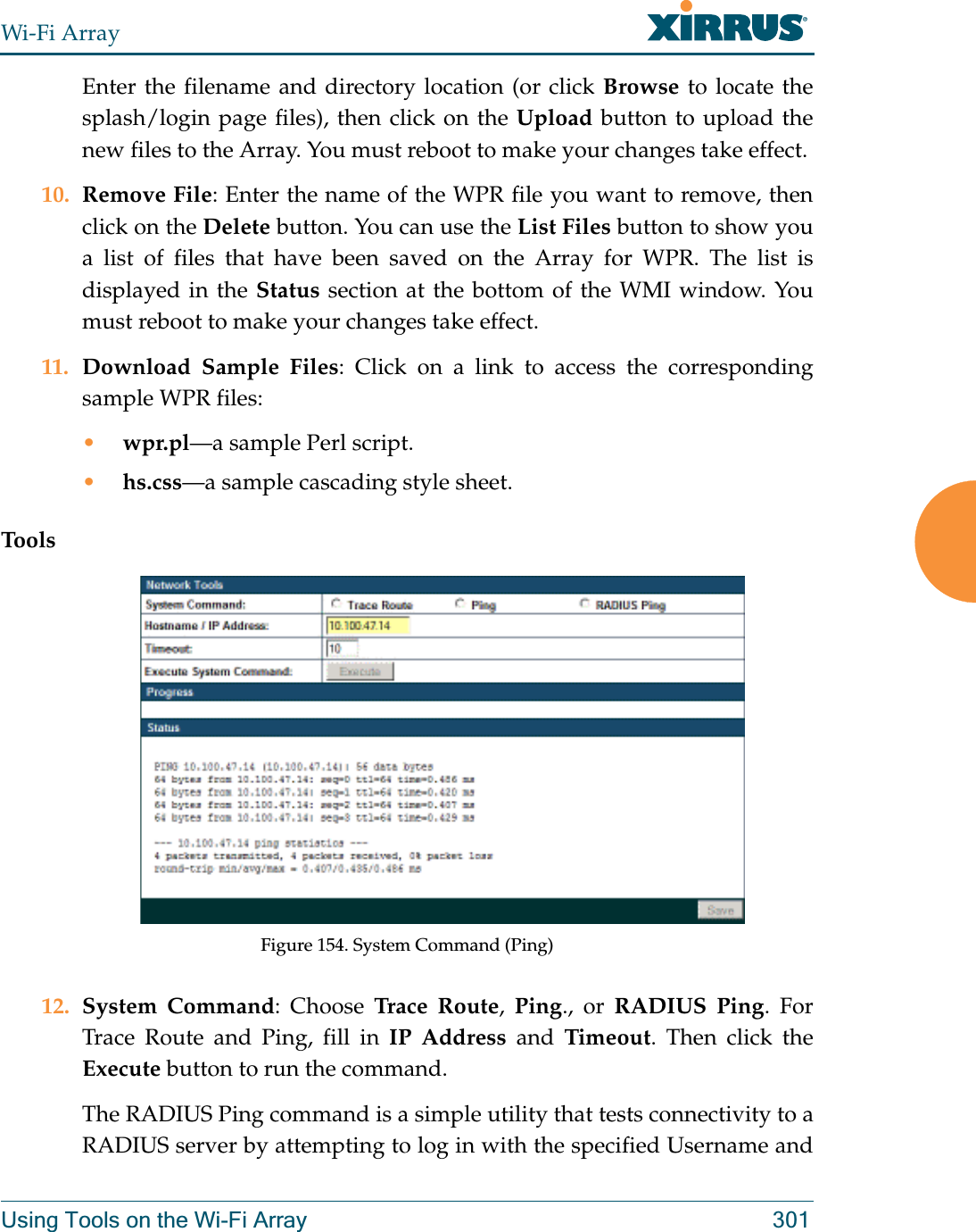 Wi-Fi ArrayUsing Tools on the Wi-Fi Array 301Enter the filename and directory location (or click Browse to locate the splash/login page files), then click on the Upload button to upload the new files to the Array. You must reboot to make your changes take effect. 10. Remove File: Enter the name of the WPR file you want to remove, then click on the Delete button. You can use the List Files button to show you a list of files that have been saved on the Array for WPR. The list is displayed in the Status section at the bottom of the WMI window. You must reboot to make your changes take effect. 11. Download Sample Files: Click on a link to access the corresponding sample WPR files:•wpr.pl—a sample Perl script. •hs.css—a sample cascading style sheet.ToolsFigure 154. System Command (Ping) 12. System Command: Choose Trace Route,  Ping., or RADIUS Ping. For Trace Route and Ping, fill in IP Address and Timeout. Then click the Execute button to run the command. The RADIUS Ping command is a simple utility that tests connectivity to a RADIUS server by attempting to log in with the specified Username and 