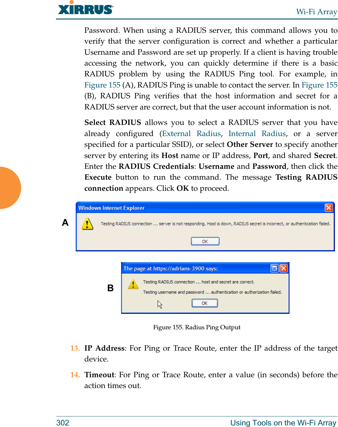 Wi-Fi Array302 Using Tools on the Wi-Fi ArrayPassword. When using a RADIUS server, this command allows you to verify that the server configuration is correct and whether a particular Username and Password are set up properly. If a client is having trouble accessing the network, you can quickly determine if there is a basic RADIUS problem by using the RADIUS Ping tool. For example, in Figure 155 (A), RADIUS Ping is unable to contact the server. In Figure 155(B), RADIUS Ping verifies that the host information and secret for a RADIUS server are correct, but that the user account information is not. Select RADIUS allows you to select a RADIUS server that you have already configured (External Radius,  Internal Radius, or a server specified for a particular SSID), or select Other Server to specify another server by entering its Host name or IP address, Port, and shared Secret. Enter the RADIUS Credentials: Username and Password, then click the Execute button to run the command. The message Testing RADIUS connection appears. Click OK to proceed. Figure 155. Radius Ping Output13. IP Address: For Ping or Trace Route, enter the IP address of the target device.14. Timeout: For Ping or Trace Route, enter a value (in seconds) before the action times out.AB