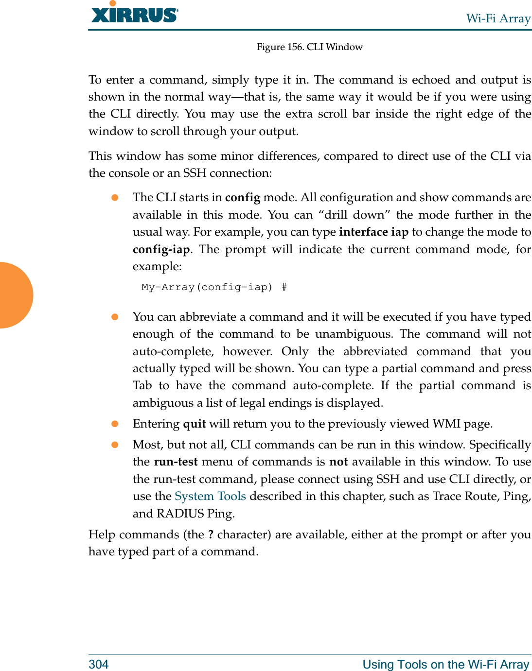 Wi-Fi Array304 Using Tools on the Wi-Fi ArrayFigure 156. CLI WindowTo enter a command, simply type it in. The command is echoed and output is shown in the normal way—that is, the same way it would be if you were using the CLI directly. You may use the extra scroll bar inside the right edge of the window to scroll through your output. This window has some minor differences, compared to direct use of the CLI via the console or an SSH connection:zThe CLI starts in config mode. All configuration and show commands are available in this mode. You can “drill down” the mode further in the usual way. For example, you can type interface iap to change the mode to config-iap. The prompt will indicate the current command mode, for example:My-Array(config-iap) # zYou can abbreviate a command and it will be executed if you have typed enough of the command to be unambiguous. The command will not auto-complete, however. Only the abbreviated command that you actually typed will be shown. You can type a partial command and press Tab to have the command auto-complete. If the partial command is ambiguous a list of legal endings is displayed. zEntering quit will return you to the previously viewed WMI page.zMost, but not all, CLI commands can be run in this window. Specifically the run-test menu of commands is not available in this window. To use the run-test command, please connect using SSH and use CLI directly, or use the System Tools described in this chapter, such as Trace Route, Ping, and RADIUS Ping. Help commands (the ? character) are available, either at the prompt or after you have typed part of a command. 