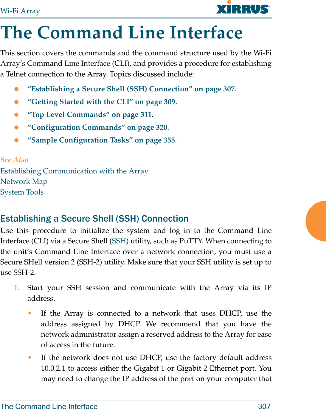 Wi-Fi ArrayThe Command Line Interface 307The Command Line InterfaceThis section covers the commands and the command structure used by the Wi-Fi Array’s Command Line Interface (CLI), and provides a procedure for establishing a Telnet connection to the Array. Topics discussed include: z“Establishing a Secure Shell (SSH) Connection” on page 307.z“Getting Started with the CLI” on page 309.z“Top Level Commands” on page 311.z“Configuration Commands” on page 320.z“Sample Configuration Tasks” on page 355.See AlsoEstablishing Communication with the ArrayNetwork MapSystem ToolsEstablishing a Secure Shell (SSH) ConnectionUse this procedure to initialize the system and log in to the Command Line Interface (CLI) via a Secure Shell (SSH) utility, such as PuTTY. When connecting to the unit’s Command Line Interface over a network connection, you must use a Secure SHell version 2 (SSH-2) utility. Make sure that your SSH utility is set up to use SSH-2. 1. Start your SSH session and communicate with the Array via its IP address. •If the Array is connected to a network that uses DHCP, use the address assigned by DHCP. We recommend that you have the network administrator assign a reserved address to the Array for ease of access in the future.•If the network does not use DHCP, use the factory default address 10.0.2.1 to access either the Gigabit 1 or Gigabit 2 Ethernet port. You may need to change the IP address of the port on your computer that 