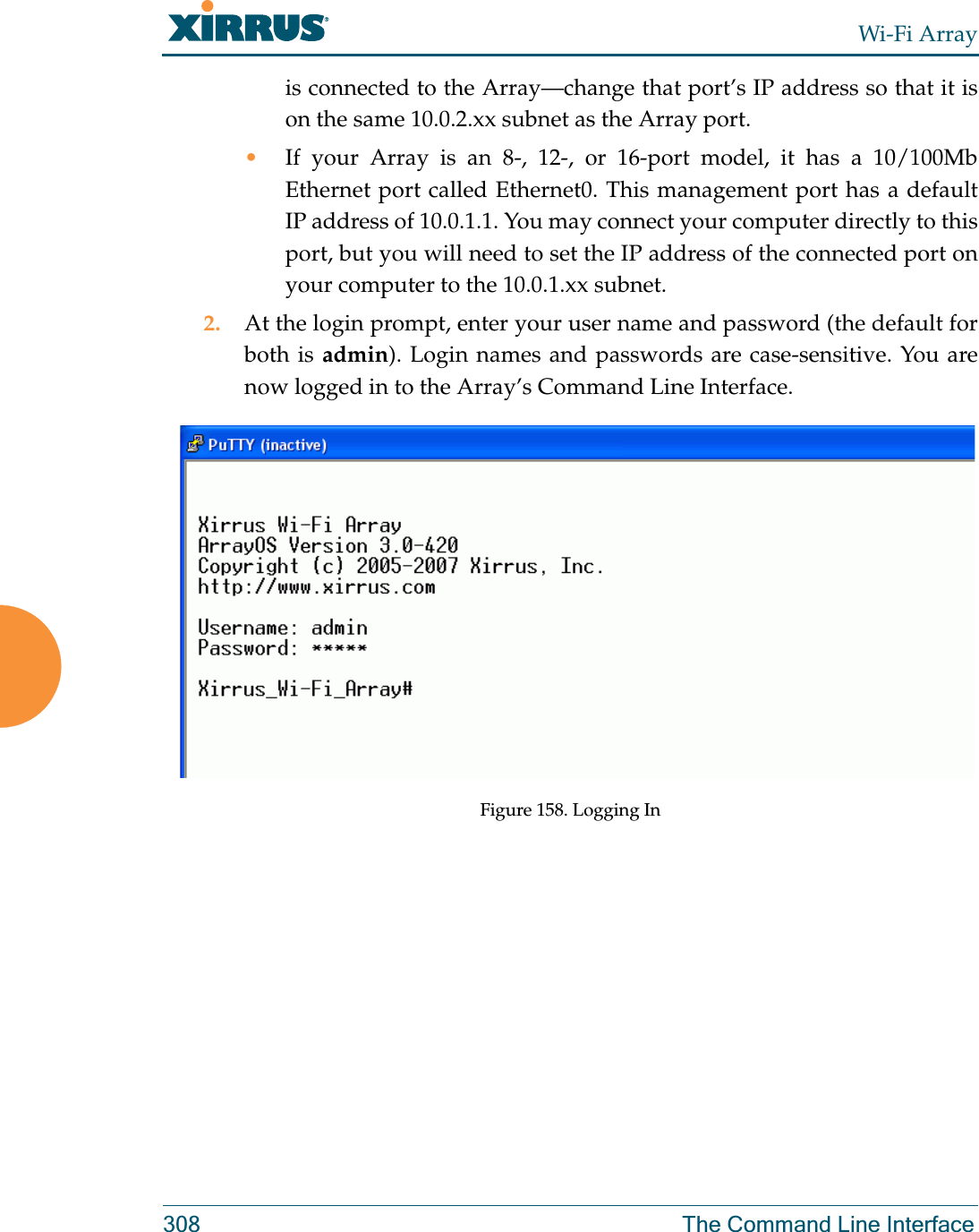 Wi-Fi Array308 The Command Line Interfaceis connected to the Array—change that port’s IP address so that it is on the same 10.0.2.xx subnet as the Array port.•If your Array is an 8-, 12-, or 16-port model, it has a 10/100Mb Ethernet port called Ethernet0. This management port has a default IP address of 10.0.1.1. You may connect your computer directly to this port, but you will need to set the IP address of the connected port on your computer to the 10.0.1.xx subnet.2. At the login prompt, enter your user name and password (the default for both is admin). Login names and passwords are case-sensitive. You are now logged in to the Array’s Command Line Interface.Figure 158. Logging In