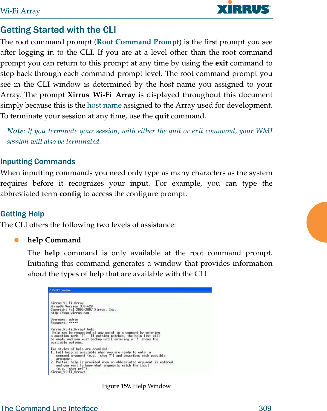 Wi-Fi ArrayThe Command Line Interface 309Getting Started with the CLIThe root command prompt (Root Command Prompt) is the first prompt you see after logging in to the CLI. If you are at a level other than the root command prompt you can return to this prompt at any time by using the exit command to step back through each command prompt level. The root command prompt you see in the CLI window is determined by the host name you assigned to your Array. The prompt Xirrus_Wi-Fi_Array is displayed throughout this document simply because this is the host name assigned to the Array used for development. To terminate your session at any time, use the quit command.Note: If you terminate your session, with either the quit or exit command, your WMI session will also be terminated. Inputting CommandsWhen inputting commands you need only type as many characters as the system requires before it recognizes your input. For example, you can type the abbreviated term config to access the configure prompt.Getting HelpThe CLI offers the following two levels of assistance:zhelp CommandThe  help command is only available at the root command prompt. Initiating this command generates a window that provides information about the types of help that are available with the CLI.Figure 159. Help Window