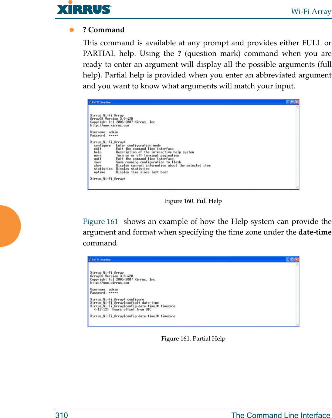 Wi-Fi Array310 The Command Line Interfacez? CommandThis command is available at any prompt and provides either FULL or PARTIAL help. Using the ? (question mark) command when you are ready to enter an argument will display all the possible arguments (full help). Partial help is provided when you enter an abbreviated argument and you want to know what arguments will match your input.Figure 160. Full HelpFigure 161  shows an example of how the Help system can provide the argument and format when specifying the time zone under the date-timecommand.Figure 161. Partial Help
