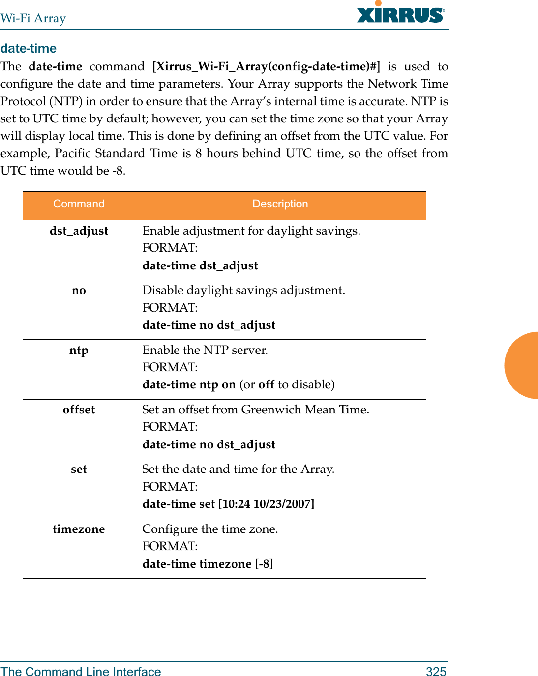 Wi-Fi ArrayThe Command Line Interface 325date-time The  date-time command [Xirrus_Wi-Fi_Array(config-date-time)#] is used to configure the date and time parameters. Your Array supports the Network Time Protocol (NTP) in order to ensure that the Array’s internal time is accurate. NTP is set to UTC time by default; however, you can set the time zone so that your Array will display local time. This is done by defining an offset from the UTC value. For example, Pacific Standard Time is 8 hours behind UTC time, so the offset from UTC time would be -8.Command Descriptiondst_adjust Enable adjustment for daylight savings.FORMAT:date-time dst_adjustno Disable daylight savings adjustment.FORMAT:date-time no dst_adjustntp Enable the NTP server.FORMAT:date-time ntp on (or off to disable)offset Set an offset from Greenwich Mean Time.FORMAT:date-time no dst_adjustset Set the date and time for the Array.FORMAT:date-time set [10:24 10/23/2007]timezone Configure the time zone.FORMAT:date-time timezone [-8]