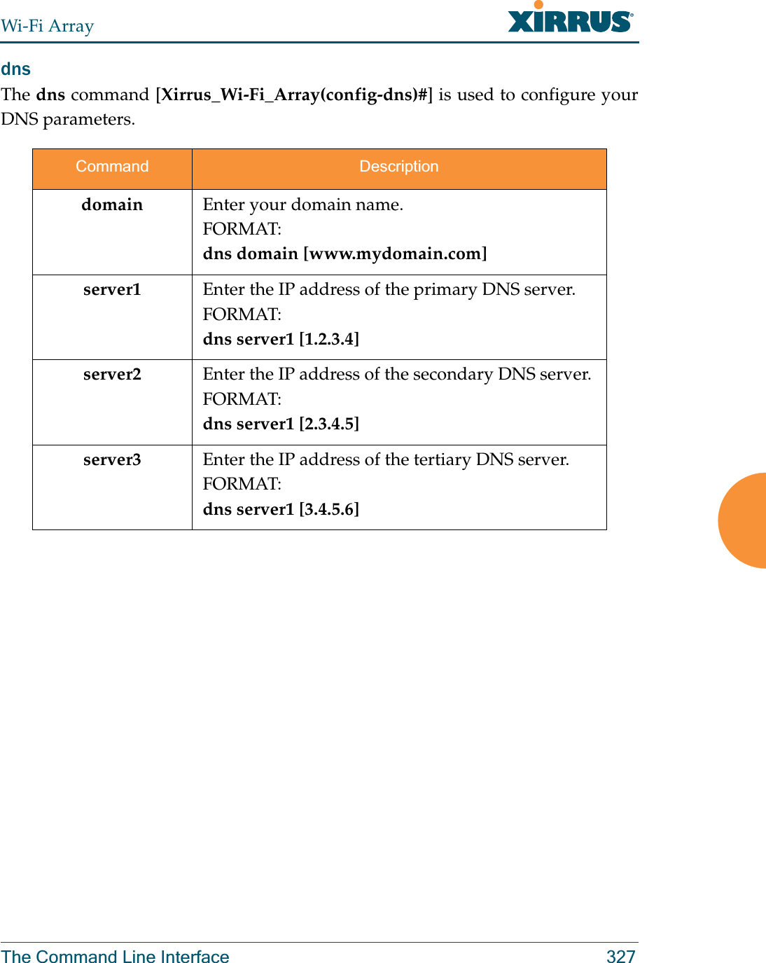 Wi-Fi ArrayThe Command Line Interface 327dns The dns command [Xirrus_Wi-Fi_Array(config-dns)#] is used to configure your DNS parameters.Command Descriptiondomain Enter your domain name.FORMAT:dns domain [www.mydomain.com]server1 Enter the IP address of the primary DNS server.FORMAT:dns server1 [1.2.3.4]server2 Enter the IP address of the secondary DNS server.FORMAT:dns server1 [2.3.4.5]server3 Enter the IP address of the tertiary DNS server.FORMAT:dns server1 [3.4.5.6]