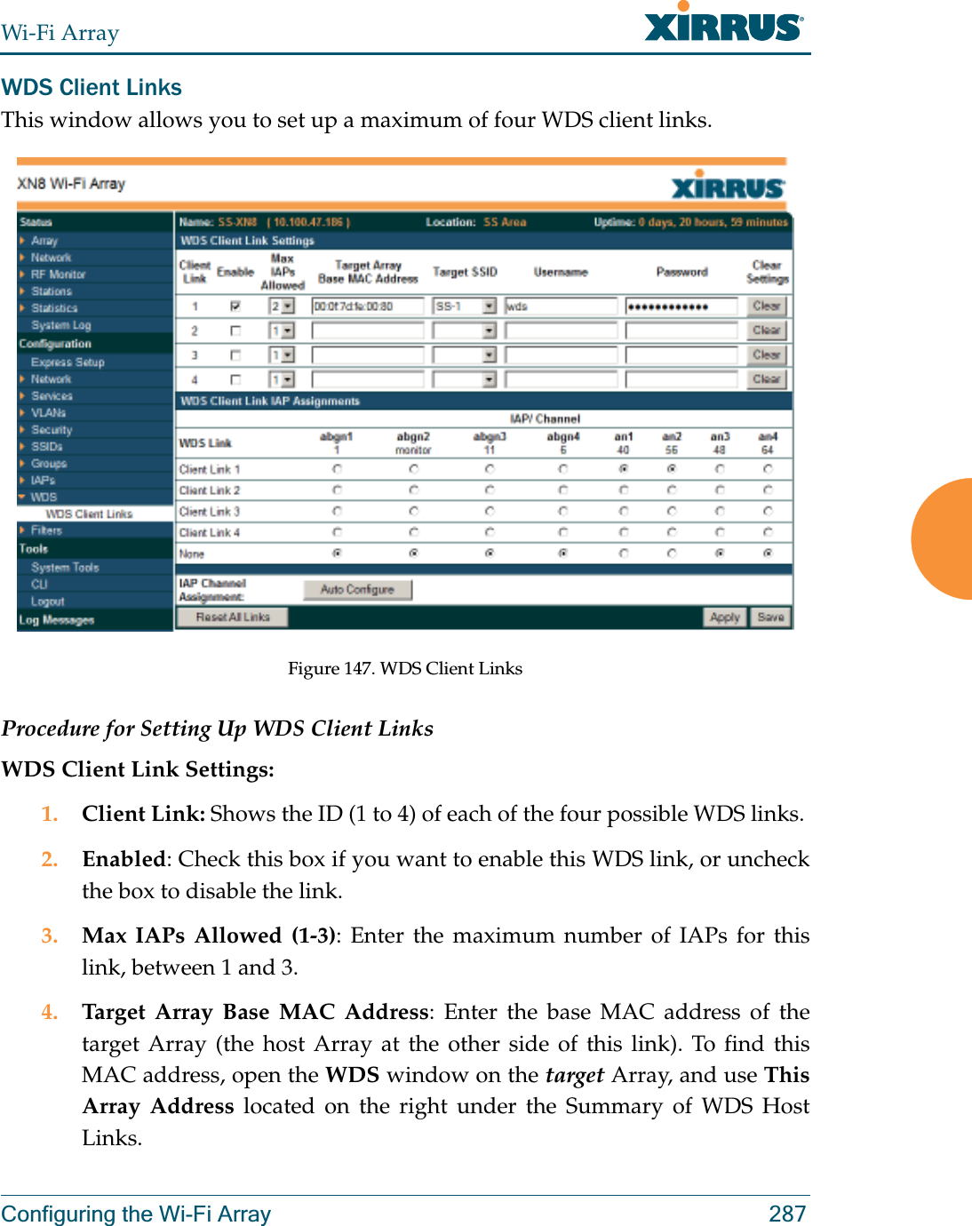 Wi-Fi ArrayConfiguring the Wi-Fi Array 287WDS Client LinksThis window allows you to set up a maximum of four WDS client links.Figure 147. WDS Client Links Procedure for Setting Up WDS Client LinksWDS Client Link Settings: 1. Client Link: Shows the ID (1 to 4) of each of the four possible WDS links. 2. Enabled: Check this box if you want to enable this WDS link, or uncheck the box to disable the link. 3. Max IAPs Allowed (1-3): Enter the maximum number of IAPs for this link, between 1 and 3.4. Target Array Base MAC Address: Enter the base MAC address of the target Array (the host Array at the other side of this link). To find this MAC address, open the WDS window on the target Array, and use This Array Address located on the right under the Summary of WDS Host Links. 