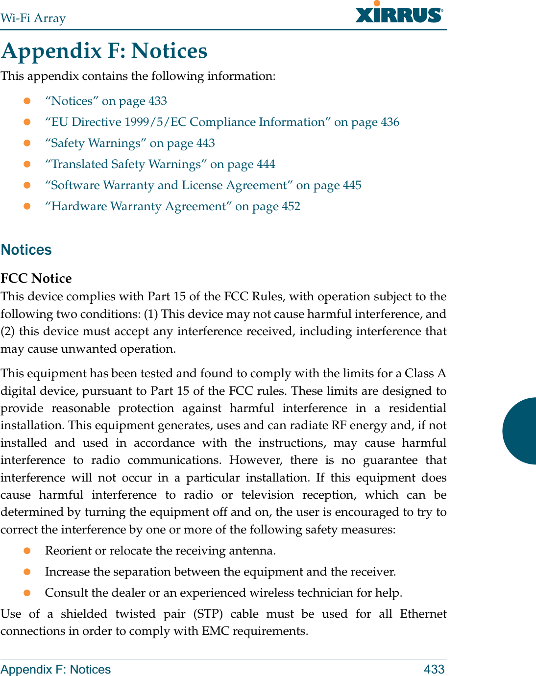 Wi-Fi ArrayAppendix F: Notices 433Appendix F: NoticesThis appendix contains the following information:z“Notices” on page 433z“EU Directive 1999/5/EC Compliance Information” on page 436z“Safety Warnings” on page 443z“Translated Safety Warnings” on page 444z“Software Warranty and License Agreement” on page 445z“Hardware Warranty Agreement” on page 452NoticesFCC NoticeThis device complies with Part 15 of the FCC Rules, with operation subject to the following two conditions: (1) This device may not cause harmful interference, and (2) this device must accept any interference received, including interference that may cause unwanted operation.This equipment has been tested and found to comply with the limits for a Class A digital device, pursuant to Part 15 of the FCC rules. These limits are designed to provide reasonable protection against harmful interference in a residential installation. This equipment generates, uses and can radiate RF energy and, if not installed and used in accordance with the instructions, may cause harmful interference to radio communications. However, there is no guarantee that interference will not occur in a particular installation. If this equipment does cause harmful interference to radio or television reception, which can be determined by turning the equipment off and on, the user is encouraged to try to correct the interference by one or more of the following safety measures:zReorient or relocate the receiving antenna.zIncrease the separation between the equipment and the receiver.zConsult the dealer or an experienced wireless technician for help.Use of a shielded twisted pair (STP) cable must be used for all Ethernet connections in order to comply with EMC requirements.