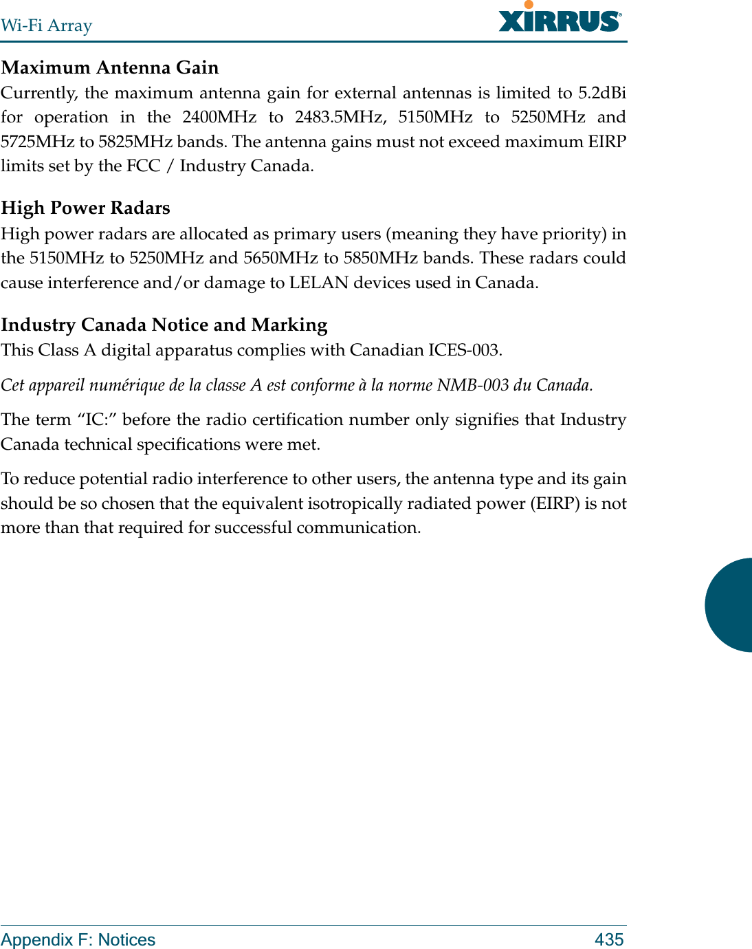 Wi-Fi ArrayAppendix F: Notices 435Maximum Antenna GainCurrently, the maximum antenna gain for external antennas is limited to 5.2dBi for operation in the 2400MHz to 2483.5MHz, 5150MHz to 5250MHz and 5725MHz to 5825MHz bands. The antenna gains must not exceed maximum EIRP limits set by the FCC / Industry Canada.High Power RadarsHigh power radars are allocated as primary users (meaning they have priority) in the 5150MHz to 5250MHz and 5650MHz to 5850MHz bands. These radars could cause interference and/or damage to LELAN devices used in Canada.Industry Canada Notice and MarkingThis Class A digital apparatus complies with Canadian ICES-003.Cet appareil numérique de la classe A est conforme à la norme NMB-003 du Canada.The term “IC:” before the radio certification number only signifies that Industry Canada technical specifications were met.To reduce potential radio interference to other users, the antenna type and its gain should be so chosen that the equivalent isotropically radiated power (EIRP) is not more than that required for successful communication.
