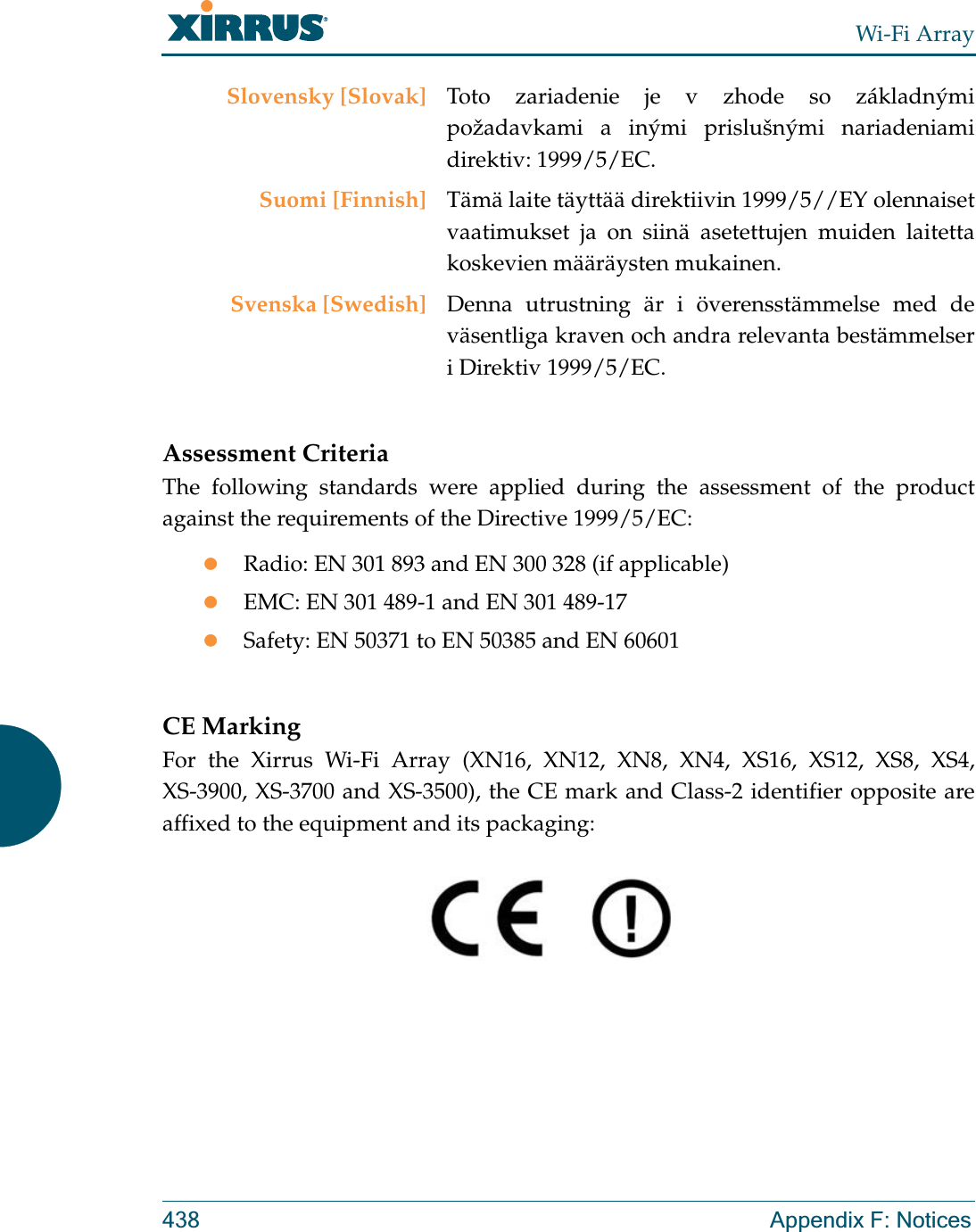 Wi-Fi Array438 Appendix F: NoticesAssessment CriteriaThe following standards were applied during the assessment of the product against the requirements of the Directive 1999/5/EC:zRadio: EN 301 893 and EN 300 328 (if applicable)zEMC: EN 301 489-1 and EN 301 489-17zSafety: EN 50371 to EN 50385 and EN 60601CE MarkingFor the Xirrus Wi-Fi Array (XN16, XN12, XN8, XN4, XS16, XS12, XS8, XS4, XS-3900, XS-3700 and XS-3500), the CE mark and Class-2 identifier opposite are affixed to the equipment and its packaging: Slovensky [Slovak] Toto zariadenie je v zhode so základnými požadavkami a inými prislušnými nariadeniami direktiv: 1999/5/EC.Suomi [Finnish] Tämä laite täyttää direktiivin 1999/5//EY olennaiset vaatimukset ja on siinä asetettujen muiden laitetta koskevien määräysten mukainen.Svenska [Swedish] Denna utrustning är i överensstämmelse med de väsentliga kraven och andra relevanta bestämmelser i Direktiv 1999/5/EC.