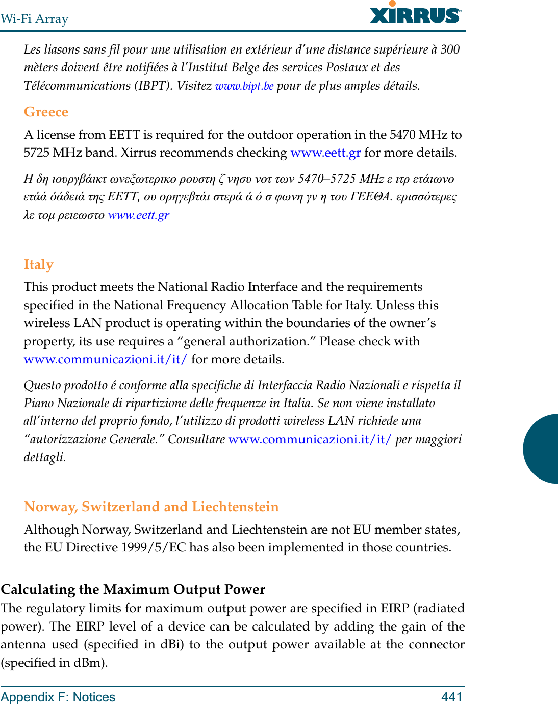 Wi-Fi ArrayAppendix F: Notices 441Les liasons sans fil pour une utilisation en extérieur d’une distance supérieure à 300 mèters doivent être notifiées à l’Institut Belge des services Postaux et des Télécommunications (IBPT). Visitez www.bipt.be pour de plus amples détails.GreeceA license from EETT is required for the outdoor operation in the 5470 MHz to 5725 MHz band. Xirrus recommends checking www.eett.gr for more details.Ǿ įȘ ȚȠȣȡȖȕȐȚțĲ ȦȞİȟȦĲİȡȚțȠ ȡȠȣıĲȘ ȗ ȞȘıȣ ȞȠĲ ĲȦȞ 5470–5725 ȂǾz İ ȚĲȡ İĲȐȚȦȞȠ İĲȐȐ ȩȐįİȚȐ ĲȘȢ ǼǼȉȉ, Ƞȣ ȠȡȘȖİȕĲȐȚ ıĲİȡȐ Ȑ ȩ ı ĳȦȞȘ ȖȞ Ș ĲȠȣ īǼǼĬǹ. İȡȚııȩĲİȡİȢ Ȝİ ĲȠȝ ȡİȚİȦıĲȠ www.eett.grItalyThis product meets the National Radio Interface and the requirements specified in the National Frequency Allocation Table for Italy. Unless this wireless LAN product is operating within the boundaries of the owner’s property, its use requires a “general authorization.” Please check with www.communicazioni.it/it/ for more details.Questo prodotto é conforme alla specifiche di Interfaccia Radio Nazionali e rispetta il Piano Nazionale di ripartizione delle frequenze in Italia. Se non viene installato all’interno del proprio fondo, l’utilizzo di prodotti wireless LAN richiede una “autorizzazione Generale.” Consultare www.communicazioni.it/it/ per maggiori dettagli.Norway, Switzerland and LiechtensteinAlthough Norway, Switzerland and Liechtenstein are not EU member states, the EU Directive 1999/5/EC has also been implemented in those countries.Calculating the Maximum Output Power The regulatory limits for maximum output power are specified in EIRP (radiated power). The EIRP level of a device can be calculated by adding the gain of the antenna used (specified in dBi) to the output power available at the connector (specified in dBm).