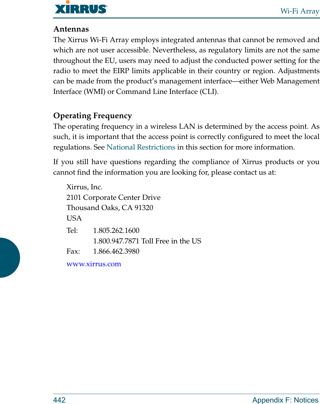 Wi-Fi Array442 Appendix F: NoticesAntennasThe Xirrus Wi-Fi Array employs integrated antennas that cannot be removed and which are not user accessible. Nevertheless, as regulatory limits are not the same throughout the EU, users may need to adjust the conducted power setting for the radio to meet the EIRP limits applicable in their country or region. Adjustments can be made from the product’s management interface—either Web Management Interface (WMI) or Command Line Interface (CLI).Operating FrequencyThe operating frequency in a wireless LAN is determined by the access point. As such, it is important that the access point is correctly configured to meet the local regulations. See National Restrictions in this section for more information.If you still have questions regarding the compliance of Xirrus products or you cannot find the information you are looking for, please contact us at:Xirrus, Inc.2101 Corporate Center DriveThousand Oaks, CA 91320USATel: 1.805.262.16001.800.947.7871 Toll Free in the USFax: 1.866.462.3980www.xirrus.com