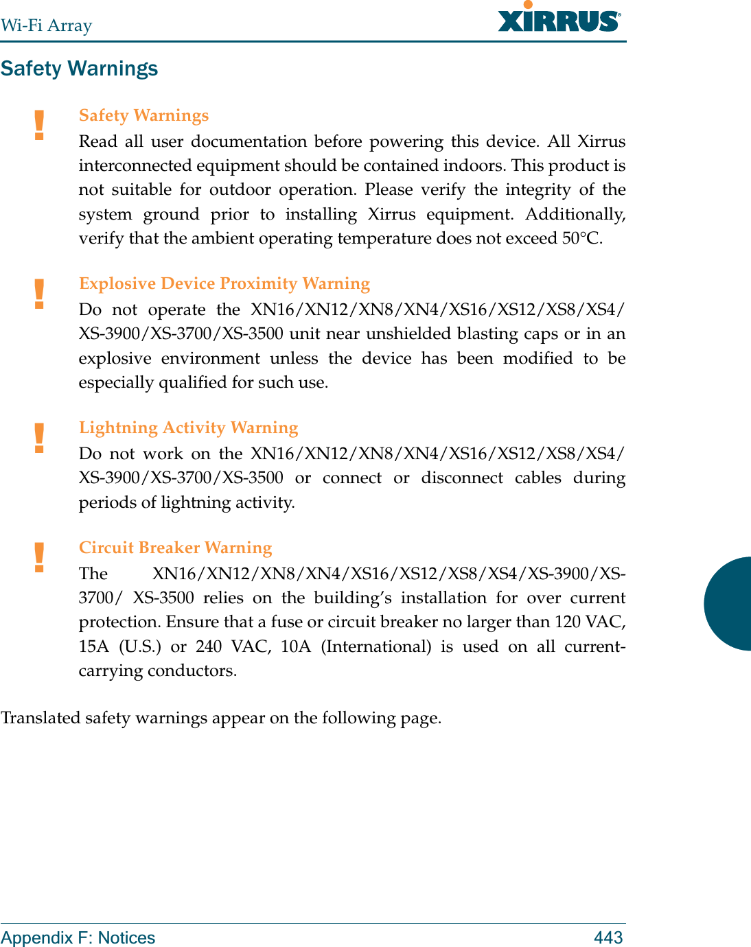 Wi-Fi ArrayAppendix F: Notices 443Safety WarningsTranslated safety warnings appear on the following page. !Safety WarningsRead all user documentation before powering this device. All Xirrus interconnected equipment should be contained indoors. This product is not suitable for outdoor operation. Please verify the integrity of the system ground prior to installing Xirrus equipment. Additionally, verify that the ambient operating temperature does not exceed 50°C.!Explosive Device Proximity WarningDo not operate the XN16/XN12/XN8/XN4/XS16/XS12/XS8/XS4/XS-3900/XS-3700/XS-3500 unit near unshielded blasting caps or in an explosive environment unless the device has been modified to be especially qualified for such use.!Lightning Activity WarningDo not work on the XN16/XN12/XN8/XN4/XS16/XS12/XS8/XS4/XS-3900/XS-3700/XS-3500 or connect or disconnect cables during periods of lightning activity.!Circuit Breaker WarningThe XN16/XN12/XN8/XN4/XS16/XS12/XS8/XS4/XS-3900/XS-3700/ XS-3500 relies on the building’s installation for over current protection. Ensure that a fuse or circuit breaker no larger than 120 VAC, 15A (U.S.) or 240 VAC, 10A (International) is used on all current-carrying conductors.