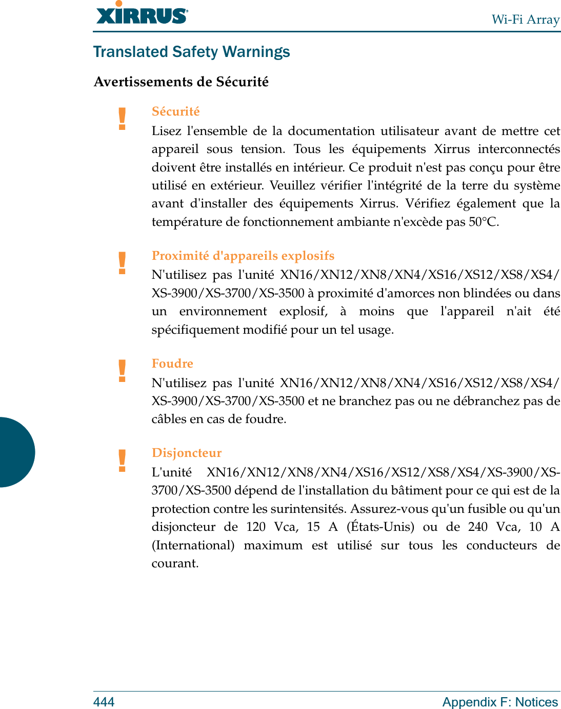 Wi-Fi Array444 Appendix F: NoticesTranslated Safety WarningsAvertissements de Sécurité!SécuritéLisez l&apos;ensemble de la documentation utilisateur avant de mettre cet appareil sous tension. Tous les équipements Xirrus interconnectés doivent être installés en intérieur. Ce produit n&apos;est pas conçu pour être utilisé en extérieur. Veuillez vérifier l&apos;intégrité de la terre du système avant d&apos;installer des équipements Xirrus. Vérifiez également que la température de fonctionnement ambiante n&apos;excède pas 50°C.!Proximité d&apos;appareils explosifsN&apos;utilisez pas l&apos;unité XN16/XN12/XN8/XN4/XS16/XS12/XS8/XS4/XS-3900/XS-3700/XS-3500 à proximité d&apos;amorces non blindées ou dans un environnement explosif, à moins que l&apos;appareil n&apos;ait été spécifiquement modifié pour un tel usage.!FoudreN&apos;utilisez pas l&apos;unité XN16/XN12/XN8/XN4/XS16/XS12/XS8/XS4/XS-3900/XS-3700/XS-3500 et ne branchez pas ou ne débranchez pas de câbles en cas de foudre.!DisjoncteurL&apos;unité XN16/XN12/XN8/XN4/XS16/XS12/XS8/XS4/XS-3900/XS-3700/XS-3500 dépend de l&apos;installation du bâtiment pour ce qui est de la protection contre les surintensités. Assurez-vous qu&apos;un fusible ou qu&apos;un disjoncteur de 120 Vca, 15 A (États-Unis) ou de 240 Vca, 10 A (International) maximum est utilisé sur tous les conducteurs de courant.